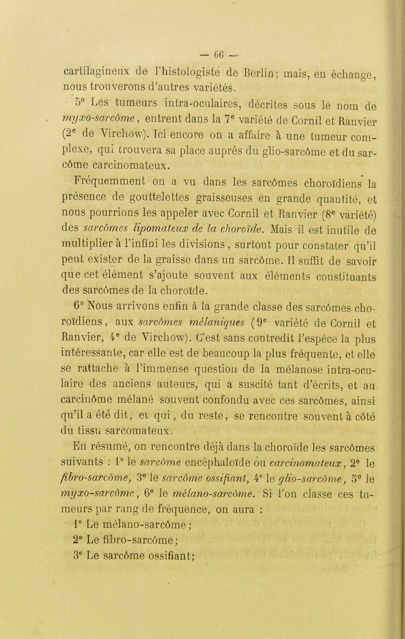 cartilagineux de l'histologisle de Berlin; mais, en échange, nous trouverons d'autres variétés. 5° Les tumeurs intra-oculaires, décrites sous le nom de myxo-sarcôme, entrent dans la V variété de Cornil et Ranvier (2*^ de Virchow). Ici encore on a affaire à une tumeur com- plexe, qui trouvera sa place auprès du glio-sarcôme et du sar- côme carcinomateux. Fréquemment on a vu dans les sarcômes choroïdiens la présence de gouttelettes graisseuses en grande quantité, et nous pourrions les appeler avec Cornil et Ranvier (8« variété) des sarcômes lipomateux de la choroïde. Mais il est inutile de multiplier à l'infini les divisions , surtout pour constater qu'il peut exister de la graisse dans un sarcôme. Il suffit de savoir que cet élément s'ajoute souvent aux éléments constituants des sarcômes de la choroïde. 6° Nous arrivons enfin à la grande classe des sarcômes cho- roïdiens , aux sarcômes mélaniques ( 9^ variété de Cornil et Ranvier, 4« de Virchow). C'est sans contredit l'espèce la plus intéressante, car elle est de beaucoup la plus fréquente, et elle se rattache à l'immense question de la mélanose intra-ocu- laire des anciens auteurs, qui a suscité tant d'écrits, et au carcinôme mélané souvent confondu avec ces sarcômes, ainsi qu'il a été dit, et qui, du reste, se rencontre souvent à côté du tissu sarcomateux. En résumé, on rencontre déjà dans la choroïde les sarcômes suivants ; V le sarcôme encéphaloïde 6u carcinomateux, 2 le fibro-sarcôme, 3° le sarcôme ossifiant, 4° le glio-sarcôme, 5° le m,yxo-sarcômc, 6° le mélano-sarcôme. Si l'on classe ces tu- meurs par rang de fréquence, on aura : 1° Le mélano-sarcôme ; 2'Le fibro-sarcôme; 3 Le sarcôme ossifiant;