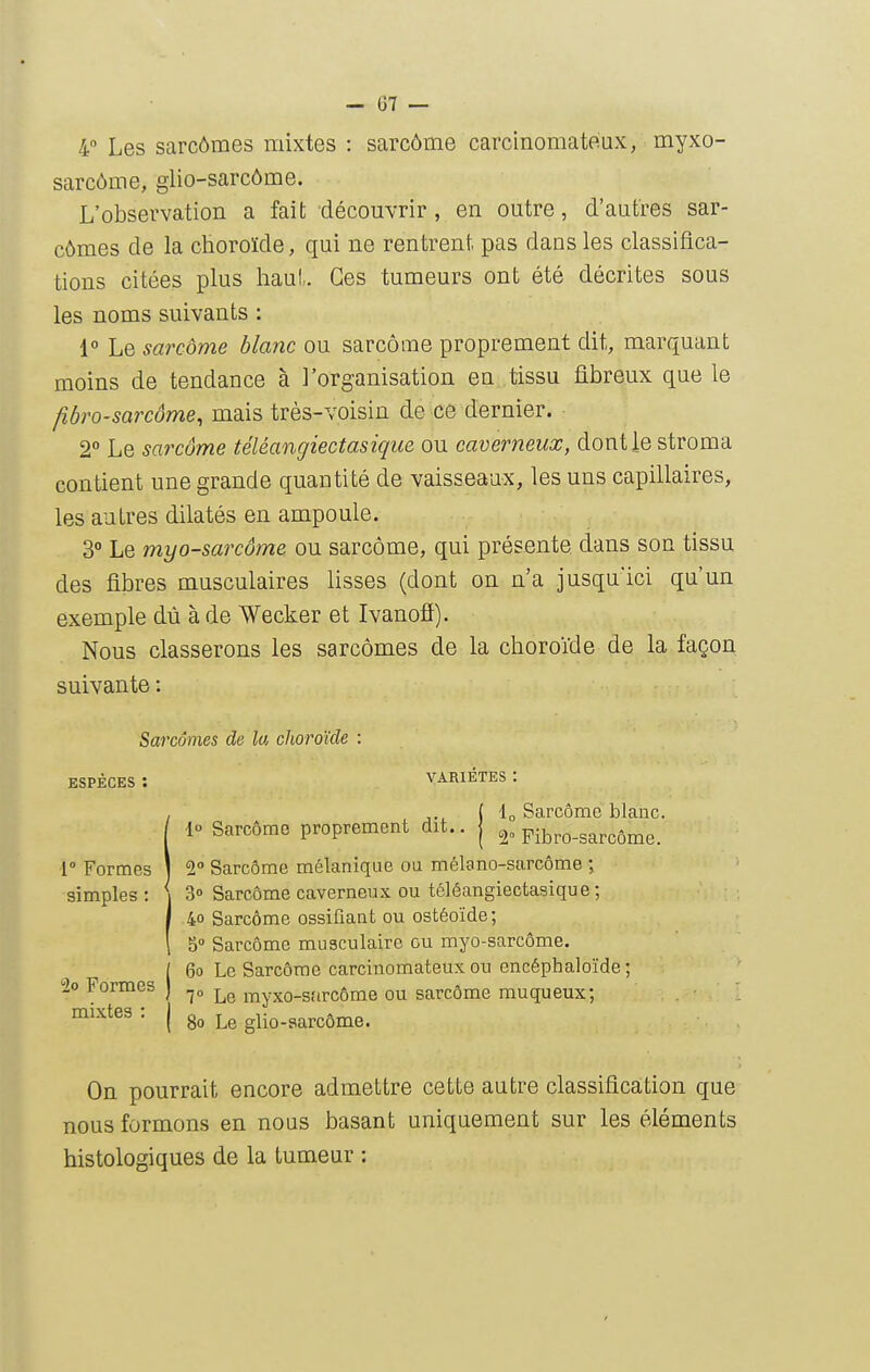 — 07 — 4 Les sarcômes mixtes : sarcôme carcinomateux, myxo- sarcôme, glio-sarcôme. L'observation a fait découvrir, en outre, d'autres sar- cômes de la choroïde, qui ne rentrent pas dans les classifica- tions citées plus haut. Ces tumeurs ont été décrites sous les noms suivants : i° Le sarcôme blanc ou sarcome proprement dit, marquant moins de tendance à l'organisation en tissu fibreux que le fibro-sarcôme^ mais très-voisin de ce dernier. 2° Le sarcôme téléangiectasiqiie ou caverneux, dont le stroma contient une grande quantité de vaisseaux, les uns capillaires, les autres dilatés en ampoule. 3° Le myo-sarcôme ou sarcôme, qui présente dans son tissu des fibres musculaires lisses (dont on n'a jusqu'ici qu'un exemple dû à de Wecker et Ivanofi). Nous classerons les sarcômes de la choroïde de la façon suivante : Sarcomes de la choroïde : ESPÈCES : VARIETES : !( lo Sarcôme blanc, lo Sarcôme proprement dit., j 2„ pibro-sarcôme. 2° Sarcôme mélanique ou mélano-sarcôme ; simples; i 3» Sarcôme caverneux OU téléangiectasiqu 8 ; I 40 Sarcôme ossifiant ou ostéoïde; ' 5° Sarcôme musculaire ou myo-sarcôme. [ 60 Le Sarcôme carcinomateux ou encéphaloïde ; Formes ) ^„ myxo-sarcôme ou sarcôme muqueux; mixtes : | Le glio-sarcôme. On pourrait encore admettre cette autre classiâca,tion que nous formons en nous basant uniquement sur les éléments histologiques de la tumeur :