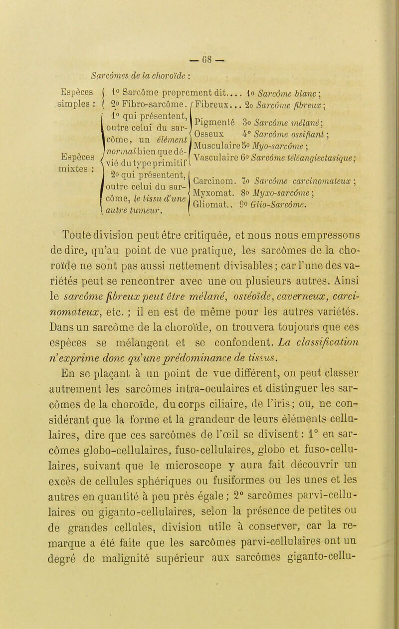 Sarcomes de la choroïde : Espèces j 40 Sarcôme proprement dit io Sarcome blanc; simples : ( 2o Fibro-sarcôme. /Fibreux... 2o Sarcôme fibreux\ Toute division peut être critiquée, et nous nous empressons dédire^ qu'au point de vue pratique, les sarcômes de la cho- roïde ne sont pas aussi nettement divisables; car l'une des va- riétés peut se rencontrer avec une ou plusieurs autres. Ainsi le sarcôme fibreux peut être mélané, osiéoïde, caverneux, carci- nomateux, etc. ; il en est de même pour les autres variétés. Dans un sarcôme de la choroïde, on trouvera toujours que ces espèces se mélangent et se confondent. La classification n'exprime donc qu'une prédominance de tisîus. En se plaçant à un point de vue différent, on peut classer autrement les sarcômes intra-oculaires et distinguer les sar- cômes de la choroïde, du corps ciliaire, de l'iris; ou, ne con- sidérant que la forme et la grandeur de leurs éléments cellu- laires, dire que ces sarcômes de l'œil se divisent : 1° en sar- cômes globo-cellulaires, fuso-cellulaires, globo et fuso-ceilu- laires, suivant que le microscope y aura fait découvrir un excès de cellules sphériques ou fusiformes ou les unes et les autres en quantité à peu près égale ; 2° sarcômes parvi-cellu- laires ou giganto-cellulaires, selon la présence de petites ou de grandes cellules, division utile à conserver, car la re- marque a été faite que les sarcômes parvi-cellulaires ont un degré de malignité supérieur aux sarcômes giganto-cellu- Eïîpèces mixtes : 1° qui présentent, outre celui du sar- iCôme, un élément 'normalhicn que dé- vié du type primitif 2o qui présentent, outre celui du sar- côme, le tissu d'une autre tumeur, I Carcinom. 7o Sarcôme carcinomaleuic \ Myxomat. 80 Myxo-sarcôme ; Gliomat.. 9 Glio-Sarcôme, Pigmenté Sarcôme mélané-, Osseux 4° Sarcôme ossifiant ; Musculaire So Myo-sarcôme ; Vasculaire 60 Sarcôme téléangiectasiquc;
