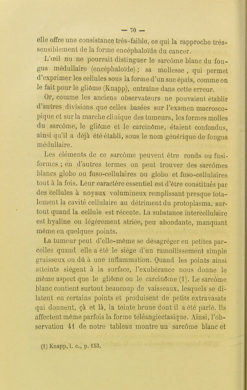 elle offre une consistance très-faible, ce qui la rapproche très- sensiblemenl de la forme encéphaloïde du cancer. L'œil nu ne pourrait distinguer le sarcome blanc du fon- gus médullaire (encéphaloïde); sa mollesse, qui permet d'exprimer les cellules sous la forme d'un suc épais, comme on le fait pour le gliôme (Knapp), entraîne dans cette erreur. Or, comme les anciens observateurs ne pouvaient établir d'autres divisions que celles basées sur l'examen macrosco- pique et sur la marche chnique des tumeurs, les formes molles du sarcome, le gliôme et le carcinôme, étaient confondus, ainsi qu'il a déjà été établi, sous le nom générique de fongus médullaire. ; Les éléments de ce sarcome peuvent être ronds ou fusi- formes ; en d'autres termes on peut trouver des sarcomes blancs giobo ou fuso-cellulaires ou globo et fuso-cellulaires tout à la fois. Leur caractère essentiel est d'être constitués par des cellules à noyaux volumineux remplissant presque tota- lement la cavité cellulaire au détriment du protoplasma, sur- tout quand la cellule est récente. La substance intercellulaire est hyaline ou légèrement striée;, peu abondante, manquant même en quelques points. La tumeur peut d'elle-même se désagréger en petites par- celles quand elle a été le siège d'un ramollissement simple graisseux ou dû à une inflammation. Quand les points ainsi atteints siègent à la surface, l'exubérance nous donne le même aspect que le gliôme ou le carcinôme (i). Le sarcome blanc contient surtout beaucoup de vaisseaux, lesquels se di- latent en certains points et produisent de petits extravasats qui donnent, çà et là, la teinte brune dont il a été parlé. Ils affectent môme parfois la forme téléangiectasique. Ainsi, l'ob- servation 41 de notre tableau montre un sarcome blanc et (1) Knapp, 1. c, p. 153.