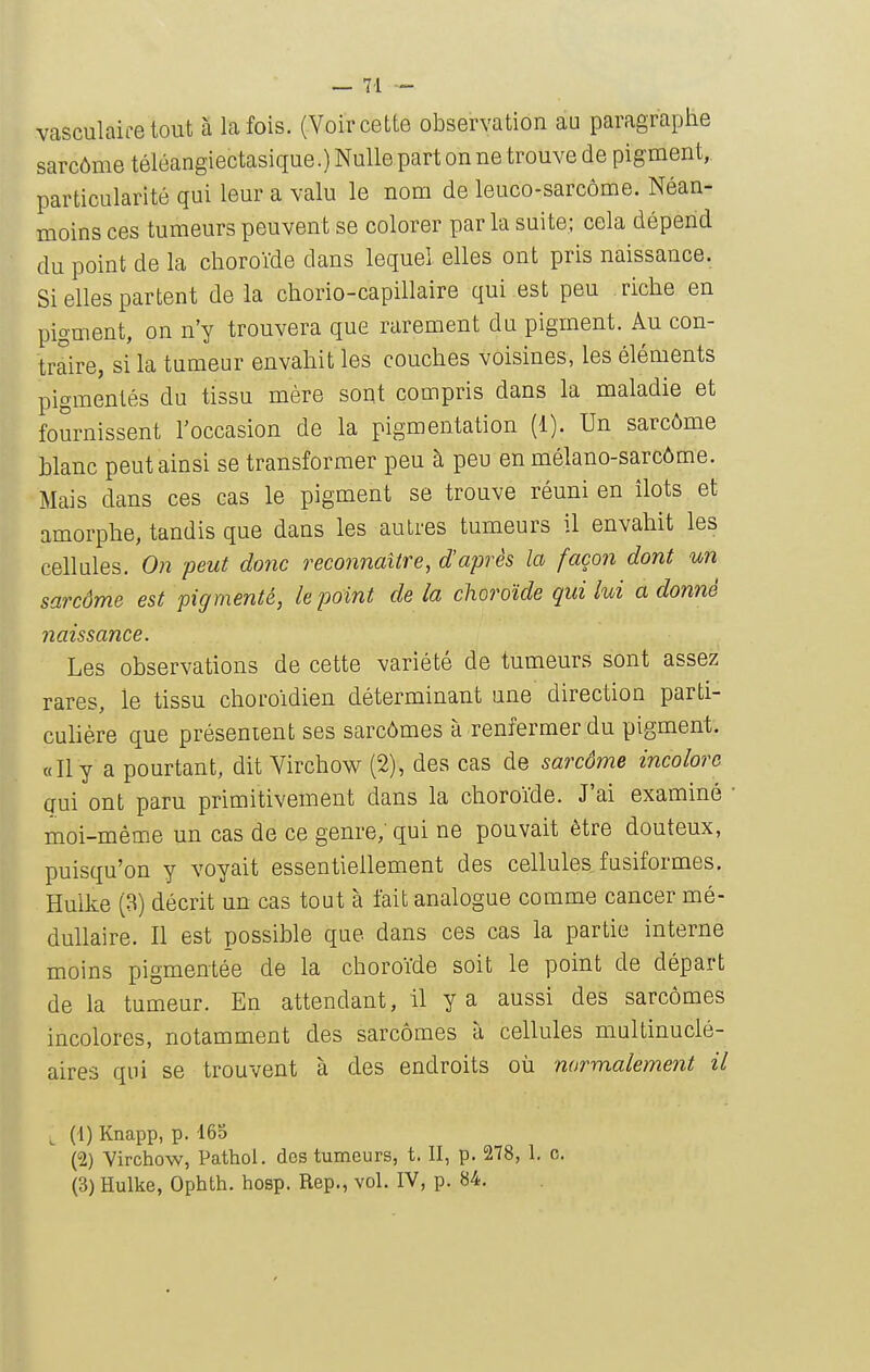 vasculaife tout à La fois. (Voir cette observation au paragraphe sarcôme téléangiectasique.) Nulle part on ne trouve de pigment, particularité qui leur a valu le nom de leuco-sarcôme. Néan- moins ces tumeurs peuvent se colorer par la suite; cela dépend du point de la choroïde dans lequel elles ont pris naissance. Si elles partent de la chorio-capillaire qui est peu riche en pigment, on n'y trouvera que rarement du pigment. Au con- traire, si la tumeur envahit les couches voisines, les éléments pigmentés du tissu mère sont compris dans la maladie et fournissent l'occasion de la pigmentation (1). Un sarcôme hlanc peut ainsi se transformer peu à peu enmélano-sarcôme. Mais dans ces cas le pigment se trouve réuni en îlots et amorphe, tandis que dans les autres tumeurs il envahit les cellules. 0)1 peut donc reconnaître, d'après la façon dont un sarcôme est pigmenté, le point delà choroïde quilui adonné naissance. Les observations de cette variété de tumeurs sont assez rares, le tissu choroïdien déterminant une direction parti- culière que présentent ses sarcômes à renfermer du pigment. «Il y a pourtant, dit Virchow (2), des cas de sarcôme incolore aui ont paru primitivement dans la choroïde. J'ai examiné moi-même un cas de ce genre; qui ne pouvait être douteux, puisqu'on y voyait essentiellement des cellules fusif or mes, Huike (3) décrit un cas tout à fait analogue comme cancer mé- dullaire. Il est possible que dans ces cas la partie interne moins pigmentée de la choroïde soit le point de départ de la tumeur. En attendant, il y a aussi des sarcômes incolores, notamment des sarcômes à cellules multinuclé- aires qui se trouvent à des endroits où normalement il (1) Knapp, p. 165 (2) Virchow, Pathol. des tumeurs, t. Il, p. 278, 1. c. (3) Hulke, Ophth. hosp. Rep., vol. IV, p. 84.