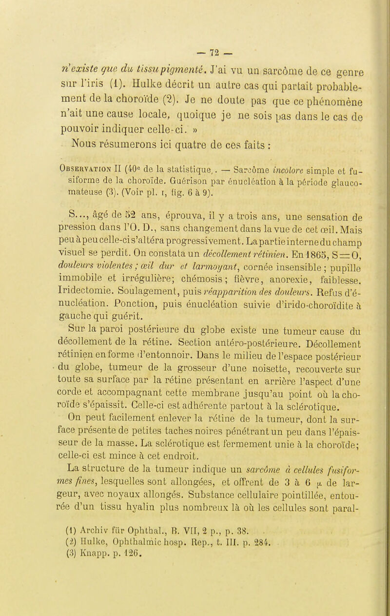 n'existe gue du tissupiginenté. J'ai vu un sarcôme de ce genre sur l'iris (1). Hulice décrit un autre cas qui partait probai^le- ment de la choroïde (2). Je ne doute pas que ce phénomène n'ait une cause locale, quoique je ne sois pas dans le cas de pouvoir indiquer celle-ci. » Nous résumerons ici quatre de ces faits : Observation II (40« de la statistique,. — Sarcôme incolore simple et fu- siforme de la choroïde. Guérison par énucléation à la période glauco- mateuse (3). (Voir pl. i, fig. 6 à 9). S..., âgé de 52 ans, éprouva, il y a trois ans, une sensation de pression dans l'O. D., sans changement dans la vue de cet œil. Mais peu àpeu celle-ci s'altéra progressivement. Lapartieinternedu champ visuel se perdit. On constata un décollement rétime7i. En 1865, S = 0, douleurs violentes ; œil dur et larmoyant^ cornée insensible ; pupille immobile et irrégulière; chémosis ; fièvre, anorexie, faiblesse. Iridectomie. Soulagement, réapparition des douleurs. Refus d'é- nucléation. Ponction, puis énucléation suivie d'irido-choroïdite à gauche qui guérit. Sur la paroi postérieure du globe existe une tumeur cause du décollement de la rétine. Section antéro-postérieure. Décollement rétinien en forme d'entonnoir. Dans le milieu de l'espace postérieur du globe, tumeur de la grosseur d'une noisette, recouverte sur toute sa surface par la rétine présentant en arrière l'aspect d'une corde et accompagnant cette membrane jusqu'au point oii la cho- roïde s'épaissit. Celle-ci est adhérente partout à la sclérotique. On peut facilement enlever la rétine de la tumeur, dont la sur- face présente de petites taches noires pénétrant un peu dans l'épais- seur de la masse. La sclérotique est fermement unie à la choroïde; celle-ci est mince à cet endroit, La structure de la tumeur indique un sarcôme à cellules fusifor- mes fines, lesquelles sont allongées, et offrent de 3 à 6 [/. de lar- geur, avec noyaux allongés. Substance cellulaire pointillée, entou- rée d'un tissu hyalin plus nombreux là où les cellules sont paral- (1) Archiv fiir Ophthal., B. VII, 2 p., p. 38. {i) Ilulke, Ophlhalmic hosp. Rep., t. III. p. 284. (3) Kiiapp. p. I2G.