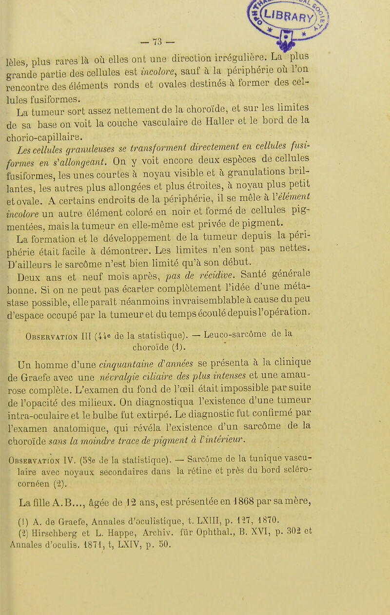 lèles, plus rares là où elles ont une direction irrégulière. La plus grande partie des cellules est incolore, sauf à la périphérie où l'on rencontre des éléments ronds et ovales destinés à former des cel- lules fusilbrmes. La tumeur sort assez nettement de la choroïde, et sur les hmites de sa base on voit la couche vasculaire de Haller et le bord de la chorio-capillaire. Les cellules granuleuses se transforment directement en cellules fusi- formes en s'allongeant. On y voit encore deux espèces de cellules fusiformes, les unes courtes à noyau visible et à granulations bril- lantes, les autres plus allongées et plus étroites, h noyau plus petit et ovale. A certains endroits de la périphérie, il se mêle à Vêlement incolore un autre élément coloré en noir et formé de cellules pig- mentées, mais la tumeur en elle-même est privée de pigment. La formation et le développement de la tumeur depuis la péri- phérie était facile à démontrer. Les limites n'en sont pas nettes. D'ailleurs le sarcôme n'est bien limité qu'à son début. Deux ans et neuf mois après, pas de récidive. Santé générale bonne. Si on ne peut pas écarter complètement l'idée d'une méta- stase possible, elle paraît néanmoins invraisemblable à cause du peu d'espace occupé par la tumeur et du temps écoulé depuisl'opération. Observation III (44e de la statistique). — Leuco-sarcôme de la choroïde (1). Un homme d'une cinquantaine d'années se présenta à la clinique de Graefe avec une névralgie ciliaire des plus intenses et une amau- rose complète. L'examen du fond de l'œil était impossible par suite de l'opacité des milieux. On diagnostiqua l'existence d'une tumeur intra-oculaire et le bulbe fut extirpé. Le diagnostic fut confirmé par l'examen anatomique, qui révéla l'existence d'un sarcôme de la choroïde sans la moindre trace de pigment à l'intérieur. Observation IV. (5Se Je la statistique). — Sarcôme de la tunique vascu- laire avec noyaux secondaires dans la rétine et près du bord scléro- cornéen (1). La fille A.B..., âgée de 12 ans, est présentée en 1868 par sa mère, (!) A. de Graefe, Annales d'oculistiquc, t. LXIII, p. l'27, 1870. (2) Hirschberg et L. Happe, Archiv. fiir Ophthal., B. XVI, p. 302 et Annales d'oculis. 1871, t, LXIV, p. 50.