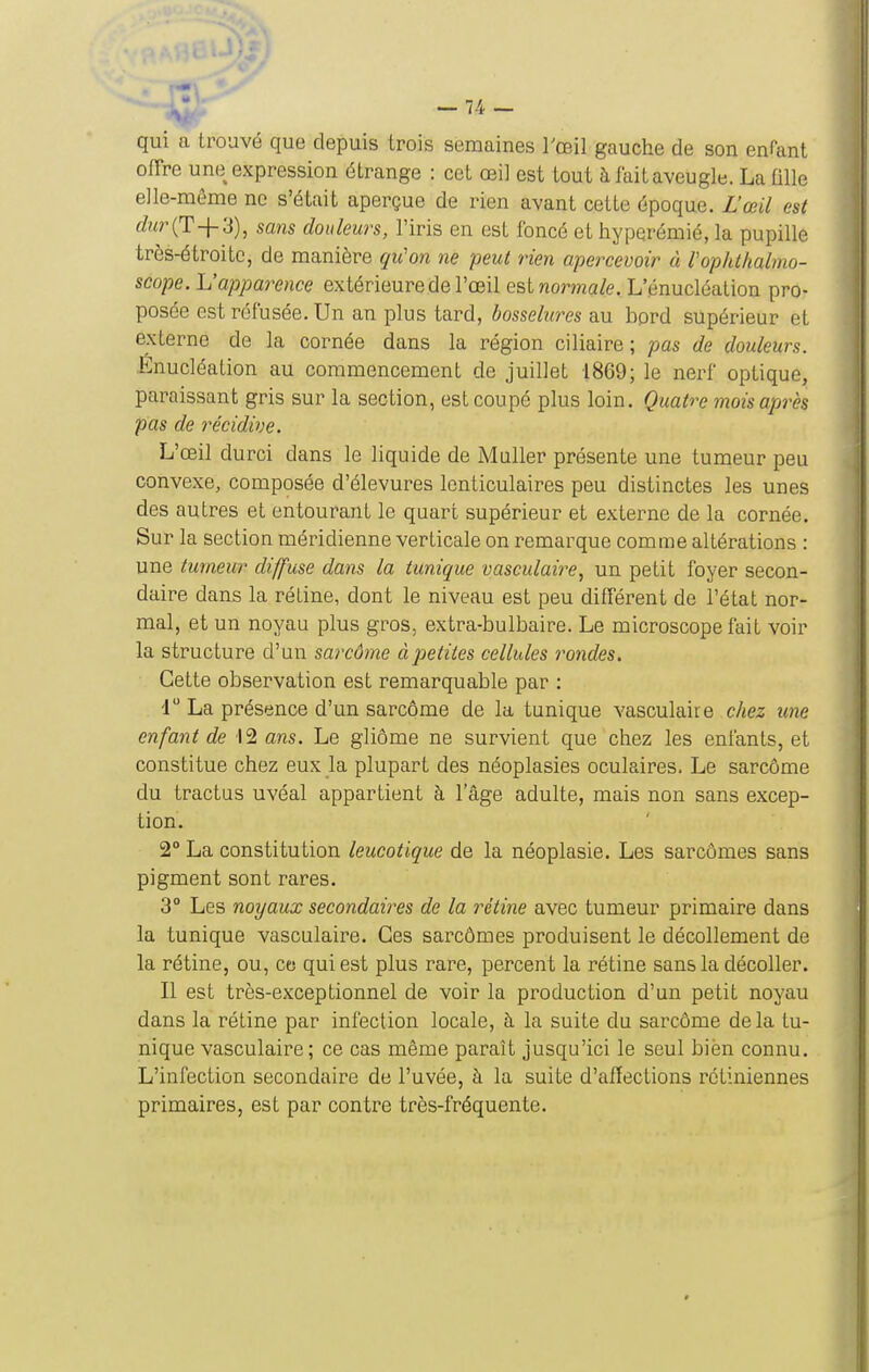 -74- qui a trouvé que depuis trois semaines l'œil gauche de son enfant offre une expression étrange : cet œil est tout à fait aveugle. La aile elle-même ne s'était aperçue de rien avant cette époque. L'œil est 6?Mr(T+3), sans douleurs, l'iris en est foncé et hypqrémié, la pupille très-étroite, de manière qu'on ne peut rien apercevoir à rophthalmo- scope. L'apparence extérieure de l'œil est normale. L'énucléation pro- posée est réfusée. Un an plus tard, bosselures au bord supérieur et externe de la cornée dans la région ciliaire ; pas de douleurs. Enucléation au commencement de juillet 1869; le nerf optique, paraissant gris sur la section, est coupé plus loin. Quatre mois après pas de récidive. L'œil durci dans le liquide de Muller présente une tumeur peu convexe, composée d'élevures lenticulaires peu distinctes les unes des autres et entourant le quart supérieur et externe de la cornée. Sur la section méridienne verticale on remarque comme altérations : une tumeur diffuse dans la tunique vasculaire, un petit foyer secon- daire dans la rétine, dont le niveau est peu différent de l'état nor- mal, et un noyau plus gros, extra-bulbaire. Le microscope fait voir la structure d'un sarcôme à petites cellules rondes. Cette observation est remarquable par : i La présence d'un sarcôme de la tunique vasculaire chez une enfant de 12 ans. Le gliôme ne survient que chez les enfants, et constitue chez eux la plupart des néoplasies oculaires. Le sarcôme du tractus uvéal appartient à l'âge adulte, mais non sans excep- tion. 2° La constitution leucotique de la néoplasie. Les sarcômes sans pigment sont rares. 3° Les noyaux secondaires de la rétine avec tumeur primaire dans la tunique vasculaire. Ces sarcômes produisent le décollement de la rétine, ou, ce; qui est plus rare, percent la rétine sans la décoller. Il est très-exceptionnel de voir la production d'un petit noyau dans la rétine par infection locale, à la suite du sarcôme delà tu- nique vasculaire; ce cas même paraît jusqu'ici le seul bien connu. L'infection secondaire de l'uvée, à la suite d'affections rétiniennes primaires, est par contre très-fréquente.