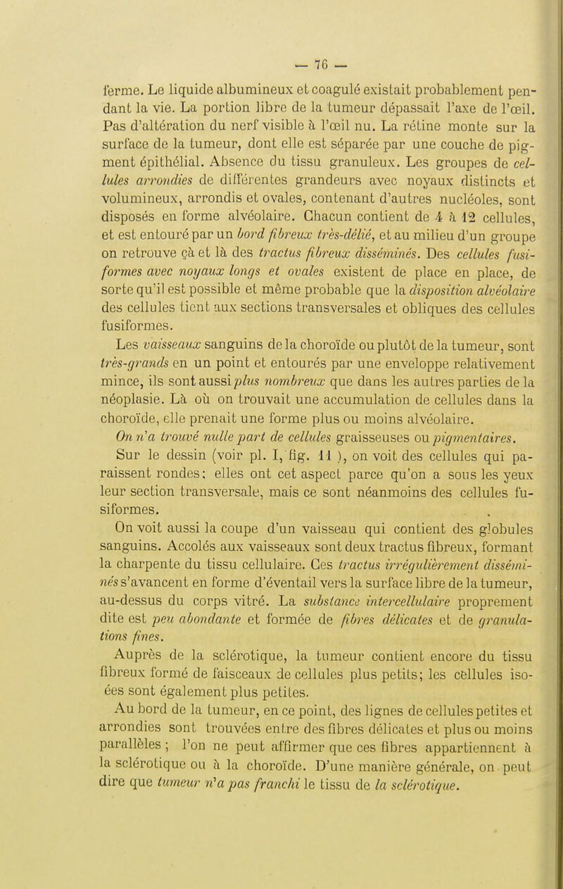 ferme. Le liquide albumineux et coagulé existait probablement pen- dant la vie. La portion libre de la tumeur dépassait l'axe de l'œil. Pas d'altération du nerf visible à l'œil nu. La rétine monte sur la surface de la tumeur, dont elle est séparée par une couche de pig- ment épithélial. Absence du tissu granuleux. Les groupes de cel- lules arroyidies de différentes grandeurs avec noyaux distincts et volumineux, arrondis et ovales, contenant d'autres nucléoles, sont disposés en forme alvéolaire. Chacun contient de .i à 12 cellules, et est entouré par un bord fibreux très-délié, et au milieu d'un groupe on retrouve çà et là des tractus fibreux disséminés. Des cellules fusi- formes avec noyaux longs et ovales existent de place en place, de sorte qu'il est possible et même probable que la disposition alvéolaire des cellules tient aux sections transversales et obliques des cellules fusiformes. Les vaisseaux sanguins de la choroïde ou plutôt de la tumeur, sont très-grands en un point et entourés par une enveloppe relativement mince, ils sont aussi/5/î<s nombreux que dans les autres parties delà néoplasie. Là où on trouvait une accumulation de cellules dans la choroïde, elle prenait une forme plus ou moins alvéolaire. On 71 a trouvé nulle part de cellules graisseuses ou pigmentaires. Sur le dessin (voir pl. I,'fig. 11 ), on voit des cellules qui pa- raissent rondes; elles ont cet aspect parce qu'on a sous les yeux leur section transversale, mais ce sont néanmoins des cellules fu- siformes. On voit aussi la coupe d'un vaisseau qui contient des globules sanguins. Accolés aux vaisseaux sont deux tractus fibreux, formant la charpente du tissu cellulaire. Ces tractus irrégulièrement dissémi- nés s'avancent en forme d'éventail vers la surface libre de la tumeur, au-dessus du corps vitré. La substance intercellulaire proprement dite est peu abondante et formée de fibres délicates et de granula- tions fines. Auprès de la sclérotique, la tumeur contient encore du tissu fibreux formé de faisceaux de cellules plus petits; les cBllules iso- ées sont également plus petites. Au bord de la tumeur, en ce point, des lignes de cellules petites et arrondies sont trouvées entre des fibres délicates et plus ou moins parallèles ; l'on ne peut affirmer que ces libres appartiennent à la sclérotique ou à la choroïde. D'une manière générale, on peut dire que tumeur n'a pas franchi le tissu de la sclérotique.