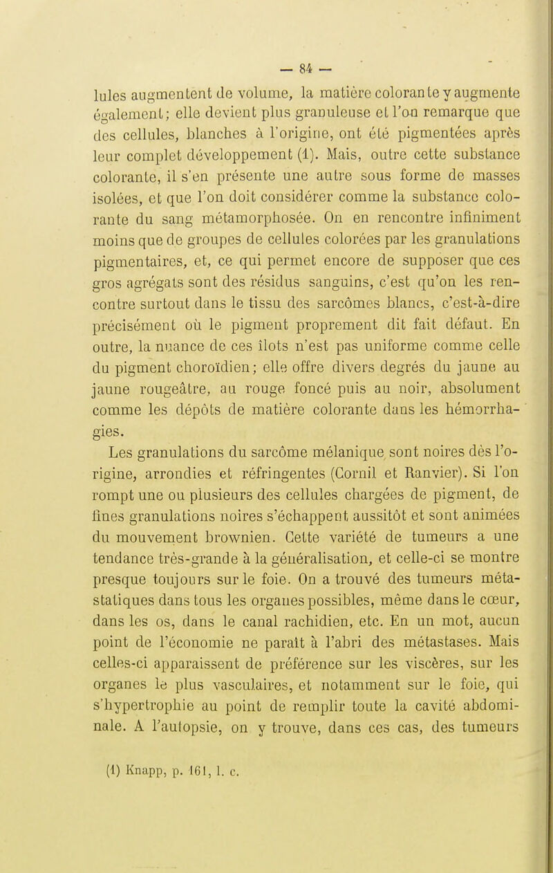 Iules augmentent de volume, la matière colorante y augmente également; elle devient plus granuleuse et l'on remarque que des cellules, blanches à l'origine, ont été pigmentées après leur complet développement (1). Mais, outre cette substance colorante, il s'en présente une autre sous forme de masses isolées, et que l'on doit considérer comme la substance colo- rante du sang métamorphosée. On en rencontre infiniment moins que de groupes de cellules colorées par les granulations pigmentaires, et, ce qui permet encore de supposer que ces gros agrégats sont des résidus sanguins, c'est qu'on les ren- contre surtout dans le tissu des sarcomes blancs, c'est-à-dire précisément où le pigment proprement dit fait défaut. En outre, la nuance de ces îlots n'est pas uniforme comme celle du pigment choroïdien; elle offre divers degrés du jaune au jaune rougeâtre, au rouge foncé puis au noir, absolument comme les dépôts de matière colorante dans les hémorrha- gies. Les granulations du sarcome mélanique sont noires dès l'o- rigine, arrondies et réfringentes (Gornil et Ranvier). Si l'on rompt une ou plusieurs des cellules chargées de pigment, de fines granulations noires s'échappent aussitôt et sont animées du mouvenient brownien. Cette variété de tumeurs a une tendance très-grande à la généralisation, et celle-ci se montre presque toujours sur le foie. On a trouvé des tumeurs méta- statiques dans tous les organes possibles, même dans le cœur, dans les os, dans le canal rachidien, etc. En un mot, aucun point de l'économie ne parait à l'abri des métastases. Mais celles-ci apparaissent de préférence sur les viscères, sur les organes le plus vasculaires, et notamment sur le foie, qui s'hypertrophie au point de remplir toute la cavité abdomi- nale. A l'autopsie, on y trouve, dans ces cas, des tumeurs (1) Knapp, p. 161, 1. c.