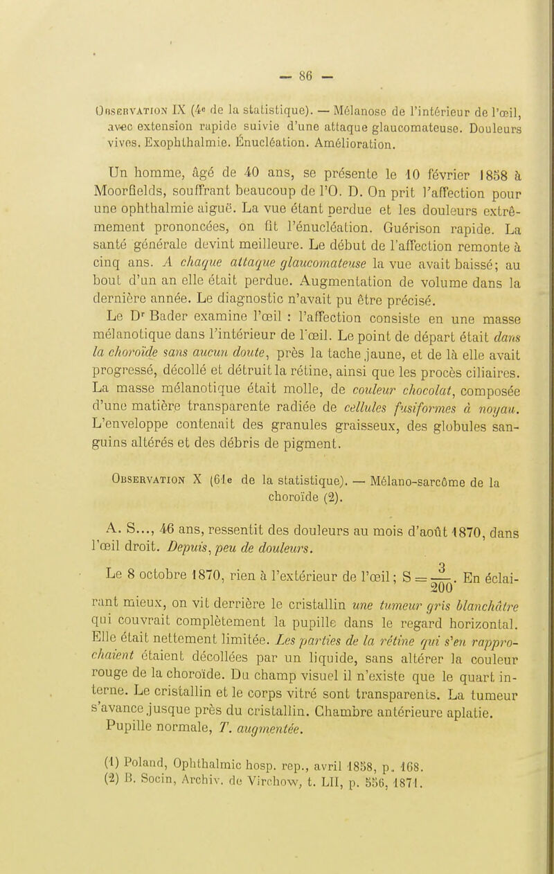 I — 86 - Oosëbvation IX (4e de la staLisLique). — Mélanose de l'intérieur do l'œil, av€C extension rapide suivie d'une attaque glaucomateuse. Douleurs vives. Exophthalmie. Enucléation. Amélioration. Un homme, âgé de 40 ans, se présente le iO février 1858 à MoorHelds, souffrant beaucoup de l'O. D. On prit l'affection pour une ophthalmie aiguë. La vue étant perdue et les douleurs extrê- mement prononcées, on fit l'énucléalion. Guérison rapide. La santé générale devint meilleure. Le début de l'affection remonte à cinq ans. A chaque attaque glaucomateuse la vue avait baissé; au bout d'un an elle était perdue. Augmentation de volume dans la dernière année. Le diagnostic n'avait pu être précisé. Le D' Bader examine l'œil : l'affection consiste en une masse mélanotique dans l'intérieur de l'œil. Le point de départ était dam la choroïde sans aucun doute, près la tache jaune, et de là elle avait progressé, décollé et détruit la rétine, ainsi que les procès ciliaires. La masse mélanotique était molle, de couleur chocolat, composée d'une matière transparente radiée de cellules fusiformes à noyau. L'enveloppe contenait des granules graisseux, des globules san- guins altérés et des débris de pigment. Observation X (61 e de la statistique). — Mélano-sarcôme de la choroïde (2). A. S..., 46 ans, ressentit des douleurs au mois d'août 4870, dans l'œil droit. Depuis, peu de douleurs. Le 8 octobre 1870, rien à l'extérieur de l'œil; S = —. En éclai- 200 rant mieux, on vil derrière le cristallin une tumeur gris blanchâtre qui couvrait complètement la pupille dans le regard horizontal. Elle était nettement limitée. Les parties de la rétine qui s'en rappro- chaient étaient décollées par un liquide, sans altérer la couleur rouge de la choroïde. Du champ visuel il n'existe que le quart in- terne. Le cristallin et le corps vitré sont transparents. La tumeur s'avance jusque près du cristallin. Chambre antérieure aplatie. Pupille normale, T. augmentée. (4) Poland, Ophthalmie hosp. rep., avril 18S8, p, 168. (-2) B. Socin, Archiv. do Virchow, t. LU, p. S56, 1871.