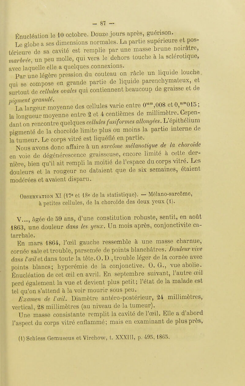 Énuclf^alion le 40 octobre. Douze jours après, guérison. Le globe a ses dimensions normales. La partie supérieure et pos- térieure de sa cavité est remplie par une masse brune noirâtre, marbrée, un peu molle, qui vers le dehors touche à la sclérotique, avec laquelle elle a quelques connexions. Par une légère pression du couteau on racle un liquide louche. qui se compose en grande partie de liquide parenchyraateux, et surtout de cellules ovales qui contiennent beaucoup de graisse et de moment qraniilé. La largeur moyenne des cellules varie entre 0-,008 et 0,015 ; la longueur moyenne entre 2 et A centièmes de millimètre. Cepen- dant on rencontre quelques cellules fusiformes allongées. L'épithélium pigmenté de la choroïde limite plus ou moins la partie interne de la tumeur. Le corps vitré est liquéfié en partie. Nous avons donc affaire à un sarcôme mélanolique de la choroïde en voie de dégénérescence graisseuse, encore limité à cette der- nière, bien qu'il ait rempli la moitié de l'espace du corps vitré. Les douleurs et la rougeur ne dataient que de six semaines, étaient modérées et avaient disparu. Observation XI (17« et '18<> de la statistique). — Mélano-sarcôme, à petites cellules, de la choroïde des deux yeux (1). V..., âgée de 59 ans, d'une constitution robuste, sentit, en août 1863, une douleur dans les yeux. Un mois après, conjonctivite ca- tarrhale. En mars 1864, l'œil gauche ressemble à une masse charnue, cornée sale et trouble, parsemée de points blanchâtres. Douleur vive ■ dans Z'œz7etdans toute la tête.O.D.,trouble léger de la cornée avec points blancs; hyperémie de la conjonctive. 0. G., vue abolie. Énucléation de cet œil en avril. En septembre suivant, l'autre œil perd également la vue et devient plus petit; l'état de la malade est tel qu'on s'attend à la voir mourir sous peu. Examen de l'œil. Diamètre antéro-postérieur, 24 millimètres, vertical, 28 millimètres (au niveau de la tumeur). Une masse consistante remplit la cavité de l'œil. Elle a d'abord l'aspect du corps vitré enflammé; mais en examinant de plus près, (i) Schiess Gemuseus et Virchow, t. XXXT.II, p. 495, 1865.