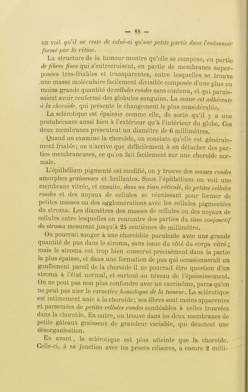 on voit qu'il ne reste de celui-ci qu'une petite partie dans Ventonnoir formé par la rétine. La structure de la tumeur montre qu'elle se compose, en partie de fibres fines qui s'entrecroisent, en partie de membranes super- posées très-lriablcs et transparentes, entre lesquelles se trouve .une masse moléculaire facilement divisible composée d'une plus ou moins grande quantité dû cellules rondes sans contenu, et qui parais- saient avoir renfermé des globules sanguins. La masse est ad/iérente à la choroïde, qui présente le changement le plus considérable. La sclérotique est épaissie comme elle, de sorte qu'il y a une protubérance aussi bien à l'extérieur qu'à l'intérieur du globe. Ces deux membranes présentent un diamètre de 6 millimètres. Quand on examine la choroïde, on constate qu'elle est générale- ment friable; on n'arrive que difticilement à en détacher des par- ties membraneuses, ce qu'on fait facilement sur une choroïde nor- male. L'épithélium pigmenté est modifié, on y trouve des masses rondes amorphes graisseuses et brillantes. Sous l'épithélium on voit une membrane vitrée, et ensuite, dans un tissu réticulé^ ùe,petites cellules rondes et des noyaux de cellules se réunissant pour former de petites masses ou des agglomérations avec les cellules pigmentées du stroma. Les diamètres des masses de cellules ou des noyaux de cellules entre lesquelles on rencontre des parties du tissu conjonctif du stroma mesurent jusqu'à 23 centièmes de millimètre. On pourrait songer à une choroïdite purulente avec une grande quantité de pus dans le stroma, sans issue du côté du corps vitré ; mais le stroma est trop bien conservé précisément dans la partie la plus épaisse, et dans une formation de pus qui occasionnerait un gonflement pareil de la choroïde il ne pourrait être question d'un stroma à l'état normal, et surtout au niveau de l'épaississement. On ne peut pas non plus confondre avec un carcinome, parce qu'on ne peut pas nier le caractère homologue de la tumeur. La sclérotique est intimement unie à la choroïde; ses fibres sont moins apparentes et parsemées de petites cellules rondes semblables à celles trouvées dans la choroïde. En outre, on trouve dans les deux membranes de petits gâteaux graisseux de grandeur variable, qui dénotent une désorganisation. En avant, la sclérotique est plus atteinte que la choroïde. Celle-ci, à sa jonction avec les procès ciliaires, a encore 2 milli-