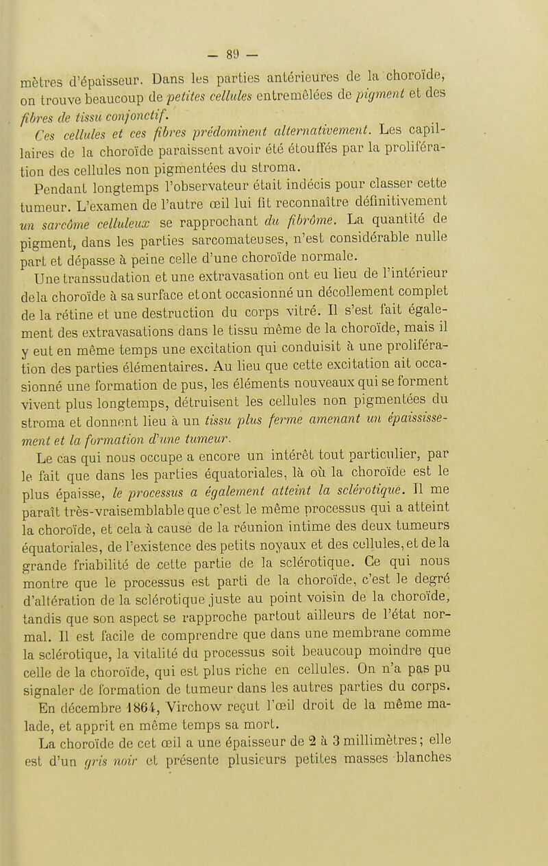 mètres d'épaisseur. Dans les parties antérieures de la choroïde, on trouve beaucoup de 'petites cellules entremêlées de pigment et des fibres de tissu conjonctif. Ces cellules et ces fibres prédominent alternativement. Les capil- laires de la choroïde paraissent avoir été éLoufTés par la proliféra- tion des cellules non pigmentées du stroma. Pendant longtemps l'observateur était indécis pour classer cette tumeur. L'examen de l'autre œil lui fit reconnaître définitivement un sarcôme celluleux se rapprochant du fibrûme. La quantité de pigment, dans les parties sarcomateuses, n'est considérable nulle part et dépasse à peine celle d'une choroïde normale. Une transsudation et une extravasation ont eu lieu de l'intérieur delà choroïde à sa surface et ont occasionné un décollement complet de la rétine et une destruction du corps vitré. Il s'est fait égale- ment des extravasations dans le tissu même de la choroïde, mais il y eut en même temps une excitation qui conduisit à une proliféra- tion des parties élémentaires. Au lieu que cette excitation ait occa- sionné une formation de pus, les éléments nouveaux qui se forment vivent plus longtemps, détruisent les cellules non pigmentées du stroma et donnent lieu à un tissu plus ferme amenant un épaississe- ment et la formation d'une tumeur. Le cas qui nous occupe a encore un intérêt tout particulier, par le fait que dans les parties équatoriales, là oîi la choroïde est le plus épaisse, le processus a également atteint la sclérotique. Il me paraît très-vraisemblable que c'est le même processus qui a atteint la choroïde, et cela à cause de la réunion intime des deux tumeurs équatoriales, de l'existence des petits noyaux et des cellules,et delà grande friabihté de cette partie de la sclérotique. Ce qui nous montre que le processus est parti de la choroïde, c'est le degré d'altération de la sclérotique juste au point voisin de la choroïde, tandis que son aspect se rapproche partout ailleurs de l'état nor- mal. 11 est facile de comprendre que dans une membrane comme la sclérotique, la vitalité du processus soit beaucoup moindre que celle de la choroïde, qui est plus riche en cellules. On n'a pas pu signaler de formation de tumeur dans les autres parties du corps. En décembre 1864, Virchow reçut l'œil droit de la même ma- lade, et apprit en même temps sa mort. La choroïde de cet œil a une épaisseur de 2 ti 3 millimètres ; elle est d'un gris noir et présente plusieurs petites masses blanches