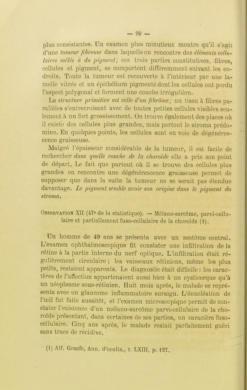 plus consistantes. Un examen plus minutieux montre qu'il s'agit d'une tumem' fibreuse dans laquelle on rencontre des éléments cellu- laires mêlés à du pigment; ces trois parties constitutives, fibres, cellules et pigment, se comportent différemment suivant les en- droits. Toute la tumeur est recouverte à l'intérieur par une la- melle vi trée et un épithélium pigmenté dont les cellules ont perdu l'aspect polygonal et ibrment une couche irrégulière. La structure primitive est celle d'un fibrôme; un tissu à fibres pa- rallèles s'entrecroisant avec de toutes petites cellules visibles seu- lement à un fort grossissement. On trouve également des places où il existe des cellules plus grandes, mais partout le stroma prédo- mine. En quelques points, les cellules sont en voie de dégénéres- cence graisseuse. Malgré l'épaisseur considérable de la tumeur, il est facile de rechercher dans quelle couche de la choroïde elle a pris son point de départ. Le fait que partout oii il se trouve des cellules plus grandes on rencontre une dégénérescence graisseuse permet de supposer que dans la suite la tumeur ne se serait pas étendue davantage. Le pigment semble avoir son origine dans le pigment du stroma. Observation XII (47^ de la statistique). — Mélano-sarcôme, parvi-cellu- laire et partiellement fuso-cellulaire de la choroïde (1). Un homme de 49 ans se présenta avec un scotôme central. L'examen ophthalmoscopique fit constater une infiltration de la rétine à la partie interne du nerf optique. L'infiltration était ré- gulièrement circulaire ; les vaisseaux rétiniens, même les plus petits, restaient apparents. Le diagnostic était difficile : les carac- tères de l'affection appartenaient aussi bien à un cysticerque qu'à un néoplasme sous-rétinien. Huit mois après, le malade se repré- senta avec un glaucome inflammatoire suraigu. L'énucléation de l'œil fut faite aussitôt, et l'examen microscopique permit de con- stater l'existence d'un mélano-sarcôme parvi-cellulaire de la cho- roïde présentant, dans certaines de ses parties, un caractère fuso- cellulaire. Cinq ans après, le malade restait parfaitement guéri sans trace de récidive. (I) Alf. Graefe, Ann. d'oculis,, t. LXIII, p. 127.