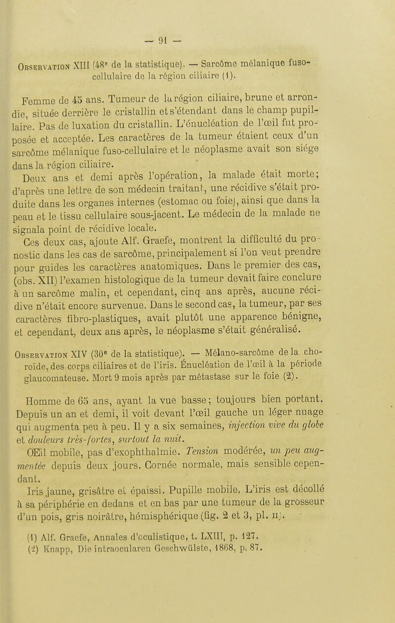 Observation XIII (4S« de la statistique). — Saroômo mélanique fuso- cellulaire de la région ciliaire (1). Femme de 43 ans. Tumeur de la région ciliaire, brune et arron- die, située derrière le cristallin ets'élendant dans le champ pupil- lair'e. Pas de luxation du cristallin. L'énucléation de l'œil fut pro- posée et acceptée. Les caractères de la tumeur étaient ceux d'un sarcôme mélanique fuso-cellulaire et le néoplasme avait son siège dans la région ciliaire. Deux ans et demi après l'opération, la malade était morte; d'après une lettre de son médecin traitant, une récidive s'était pro- duite dans les organes internes (estomac ou foie), ainsi que dans la peau et le tissu cellulaire sous-jacent. Le médecin de la malade ne signala point de récidive locale. Ces deux cas, ajoute Alf. Graefe, montrent la difficulté du pro- nostic dans les cas de sarcôme, principalement si l'on veut prendre pour guides les caractères anatomiques. Dans le premier des cas, (obs. XII) l'examen histologique de la tumeur devait faire conclure à un sarcôme malin, et cependant, cinq ans après, aucune réci- dive n'était encore survenue. Dans le second cas, la tumeur, par ses caractères libro-plastiques, avait plutôt une apparence bénigne, et cependant, deux ans après, le néoplasme s'était généralisé. Observation XIV (30* de la statistique). — Mélano-sarcôme de la cho- roïde, des corps ciliaireset de l'iris. Énucléation de l'œil à la période glaucomateuse. Mort 9 mois après par métastase sur le foie (2). Homme de 63 ans, ayant la vue basse; toujours bien portant. Depuis un an et demi, il voit devant l'œil gauche un léger nuage qui augmenta peu à peu. Il y a six semaines, injection vive du globe et douleurs très-fortes, siaHout la nuit. OEil mobile, pas d'exophlhalmie. Tension modérée, un peu aug- mentée depuis deux jours. Cornée normale, mais sensible cepen- dant. Iris jaune, grisâtre et épaissi. Pupille mobile. L'iris est décollé h sa périphérie en dedans et en bas par une tumeur de la grosseur d'un pois, gris noirâtre, hémisphérique (lig. 2 et 3, pl. iij. (l) Alf. Graefe, Annales d'oculistique, t. LXIII. p. 427. ('i) Knapp, Die intraocularen Gcschwûlste, 1868, p. 87.