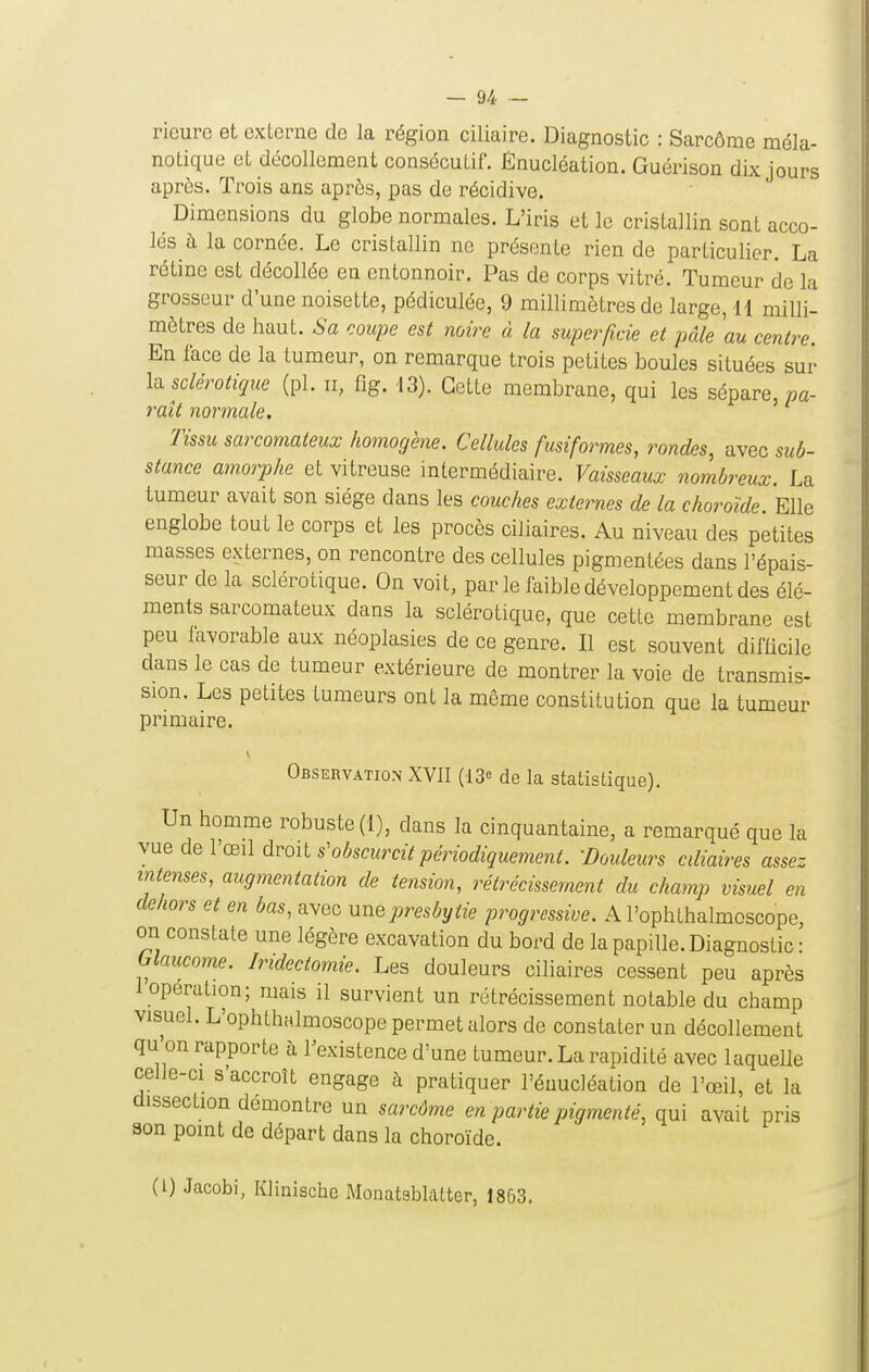 ricurc et externe de la région ciliaire. Diagnostic : Sarcôme méla- notique et décollement consécutif. Ênucléation. Guérison dix jours après. Trois ans aprôs, pas de récidive. Dimensions du globe normales. L'iris et le cristallin sont acco- lés à la cornée. Le cristallin ne présente rien de particulier. La rétine est décollée en entonnoir. Pas de corps vitré. Tumeur de la grosseur d'une noisette, pédiculée, 9 millimètres de large, 11 milli- mètres de haut. Sa coupe est noire à la superficie et pâle 'au centre. En face de la tumeur, on remarque trois petites boules situées sur lii sclérotiqiie (pl. Il, flg. 13). Cette membrane, qui les sépare, »a- raît normale. Tissu sarcomateux homogène. Cellules fusiformes, rondes, avec sub- stance amorphe et vitreuse mtermédiaire. Vaisseaux nombreux. La tumeur avait son siège dans les couches externes de la choroïde. Elle englobe tout le corps et les procès ciJiaires. Au niveau des petites masses externes, on rencontre des cellules pigmentées dans l'épais- seur de la sclérotique. On voit, parle faible développement des élé- ments sarcomateux dans la sclérotique, que cette membrane est peu favorable aux néoplasies de ce genre. Il est souvent difficile dans le cas de tumeur extérieure de montrer la voie de transmis- sion. Les petites tumeurs ont la même constitution que la tumeur primaire. Observation XVII (13= de la statistique). Un homme robuste (1), dans la cinquantaine, a remarqué que la vue de l'œil dvoii s'obscurcit périodiquemenl. -Douleurs cdiaires assez intenses, augmentation de tension, rétrécissement du champ visuel en dehors et en bas, avec une presbytie progressive. A l'ophthalmoscope, on constate une légère excavation du bord de la papille. Diagnostic • Olaucome. Iridectomie. Les douleurs ciliaires cessent peu après 1 opération; mais il survient un rétrécissement notable du champ visuel. L'ophthalmoscope permet alors de constater un décollement qu'on rapporte à l'existence d'une tumeur. La rapidité avec laquelle celle-ci s'accroît engage à pratiquer l'éuucléation de l'œil, et la dissection démontre un sarcôme en partie pigmenté, qui avait pris son point de départ dans la choroïde. (l) Jacobi, Klinische Monatsblatter, 1863.