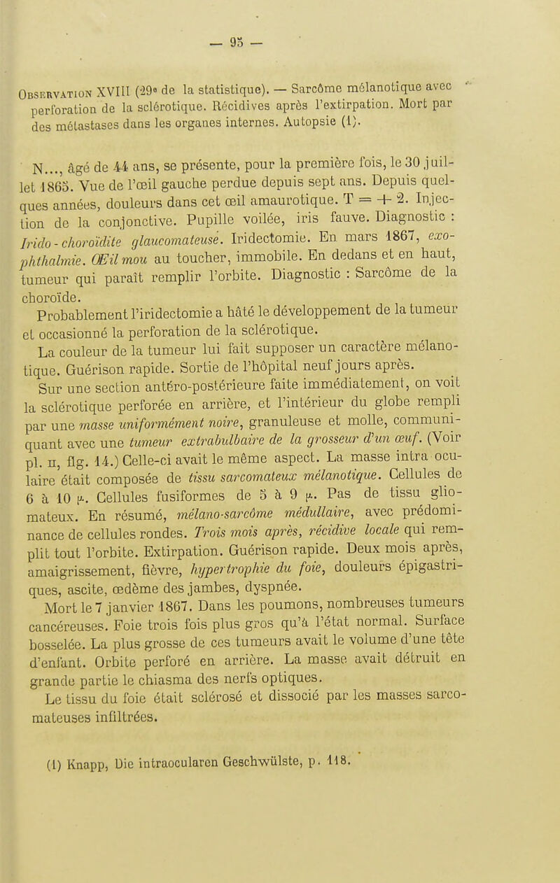 Observation XVIII (^29» de la statistique). — Sarcôrae môlanotique avec perlbration de la sclôrotique. Récidives après l'extirpation. Mort par des métastases dans les organes internes. Autopsie (1). N... âgé de U ans, se présente, pour la première fois, le30 juil- let 1865. Vue de l'œil gauche perdue depuis sept ans. Depuis quel- ques années, douleurs dans cet œil amaurotique. T = + 2. Injec- tion de la conjonctive. Pupille voilée, iris fauve. Diagnostic : Irido-choroïcUtè glaucomateuse. Iridectomie. En mars 1867, exo- phthalmie. Œil mou au toucher, immobile. En dedans et en haut, tumeur qui paraît remplir l'orbite. Diagnostic : Sarcome de la choroïde. Probablement l'iridectomie a hâté le développement de la tumeur et occasionné la perforation de la sclérotique. La couleur de la tumeur lui fait supposer un caractère mélano- tique. Guérison rapide. Sortie de l'hôpital neuf jours après. Sur une section antéro-postérieure faite immédiatement, on voit la sclérotique perforée en arrière, et l'intérieur du globe rempli par une masse uniformément noire, granuleuse et molle, communi- quant avec une tumeur extrabulbaire de la grosseur dhm œuf. (Voir pl. n, flg. U.) Celle-ci avait le même aspect. La masse intra ocu- laire'était composée de tissu sarcomateux mélanotique. Cellules de 6 à 10 p.. Cellules fusiformes de 5 à 9 [x. Pas de tissu glio- mateux. En résumé, mélano-sarcôme médullaire, avec prédomi- nance de cellules rondes. Trois mois après, récidive locale qui rem- plit tout l'orbite. Extirpation. Guérison rapide. Deux mois après, amaigrissement, fièvre, hypertrophie du foie, douleurs épigastri- ques, ascite, œdème des jambes, dyspnée. Mort le 7 janvier 1867. Dans les poumons, nombreuses tumeurs cancéreuses. Foie trois fois plus gros qu'à l'état normal. Surface bosselée. La plus grosse de ces tumeurs avait le volume d'une tête d'enfant. Orbite perforé en arrière. La masse avait détruit en grande partie le chiasma des nerfs optiques. Le tissu du foie était sclérosé et dissocié par les masses sarco- mateuses infiltrées.