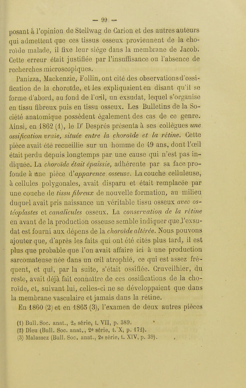 posant â l'opinion de Stellwag de Garion et des autres auteurs qui admeLtent que ces tissus osseux proviennent de la cho- roïde malade, il fixe leur siège dans la membrane de Jacob. Cette erreur était justifiée par l'insuffisance ou l'absence de recherches microscopiques. Panizza, Mackenzie, Follin, ont cité des observations d'ossi- fication de la choroïde, et les expUquaient en disant qu'il se forme d'abord, au fond de l'œil, un exsudât, lequel s'organise en tissu fibreux puis en tissu osseux. Les Bulletins de la So- ciété anatomique possèdent également des cas (Je ce genre. Ainsi, en 1862 (1), le D'' Després présenta à ses collègues une ossification vraie, située entre la choroïde et la rétine. Cette pièce avait été recueillie sur un homme de 49 ans, dont l'œil était perdu depuis longtemps par une cause qui n'est pas in- diquée. La choroïde était épaissie, adhérente par sa face pro- fonde à une pièce à.^apparence osseuse. La couche celluleuse, à cellules polygonales, avait disparu et était remplacée par une couche de tissu fibreux de nouvelle formation, au milieu duquel avait pris naissance un véritable tissu osseux avec os- téoplastes et canalicules osseux. La conservation de la rétine en avant de la production osseuse semble indiquer que J'exsu- dat est fourni aux dépens de la choroïde altérée. Nous pouvons ajouter que, d'après les faits qui ont été cités plus tard;, il est plus que probable que l'on avait affaire ici à une production sarcomateuse née dans un œil atrophié^ ce qui est assez fré- quent, et qui, par la suite, s'était ossifiée. Gruveilhier, du reste, avait déjà fait connaître de ces ossifications de la cho- roïde, et, suivant lui, celles-ci ne se développaient que dans la membrane vasculaire et jamais dans la rétine. En 1860 (2) et en 1865 (3), l'examen de deux autres pièces (1) BulLSoc. anat., % série, t. VII, p. 389. (2) Dieu (Bull. Soc. anat., 2o série, t. X, p. 172). (3) Malassez (Bull. Soc. anat., 2e série, t. XIV, p. 39).