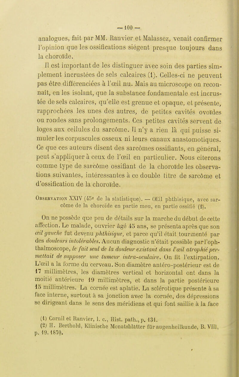 analogues, fait par MM. Ranvier et Malassez, venait confirmer l'opinion que les ossifications siègent presque toujours dans la choroïde. Il est important de les distinguer avec soin des parties sim- plement incrustées de sels calcaires (1). Celles-ci ne peuvent pas être différenciées à l'œil nu. Mais au microscope on recon- naît, en les isolant, que la substance fondamentale est incrus- tée de sels calcaires, qu'elle est grenue et opaque, et présente, rapprochées les unes des autres, de petites cavités ovoïdes ou ronde.s sans prolongements. Ces petites cavités servent de loges aux cellules du sarcôme. Il n'y a rien là qui puisse si- muler les corpuscules osseux ni leurs canaux anastomotiques. Ce que ces auteurs disent des sarcomes ossifiants, en général, peut s'apphquer à ceux de l'œil en particuher. Nous citerons comme type de sarcôme ossifiant de la choroïde les observa- tions suivantes, intéressantes à ce double titre de sarcôme et d'ossification de la choroïde. Observation XXIV (45e de la statistique). — OEil phtliisique, avec sar- côme de la choroïde en partie mou, en partie ossifié (2). On ne possède que peu de détails sur la marche du début de cette afTection. Le malade, ouvrier âgé 4o ans, se présenta après que son œil gauche fut devenu phtliisique, et parce qu'il était tourmenté par des douleurs intolérables. Aucun diagnostic n'était possible parl'oph- thalmoscope, le fait seul de la douleur existant dans l'œil atrophié pei^- mettait de supposer une tumeur intra-oculaire. On lit l'extirpation. L'œil a la forme du cerveau. Son diamètre antéro-postérieur est de 47 milhmètres, les diamètres vertical et horizontal ont dans la moitié antérieure 19 millimètres, et dans la partie postérieure 13 milhmètres, La cornée est aplatie. La sclérotique présente à sa face interne, surtout à sa jonction avec la cornée, des dépressions se dirigeant dans le sens des méridiens et qui font saillie à la face (1) Cornil et Ranvier, 1. c, Hist. path.,p. 13L (2) H, Berthol-d, Klinische Monatsblatter fur augenheilkunde, B. VU], p. 19.4870.
