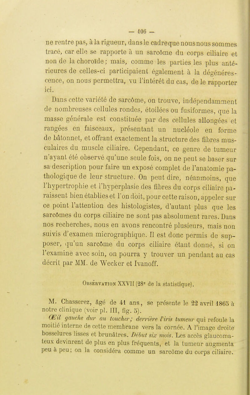 ne rentre pas, à la rigueur, dans le cadreque nousnous sommes tracé, car elle se rapporte à un sarcôme du corps ciliaire et non de la choroïde; mais, comme les parties les plus anté- rieures de celles-ci participaient également à la dégénéres- ceuce, on nous permettra, vu l'intérêt du cas, de le rapporter ici. Dans cette variété de sarcôme, on trouve, indépendamment de nombreuses cellules rondes, étoilées ou fusiformes, que la masse générale est constituée par des cellules allongées et rangées en faisceaux, présentant un nucléole en forme de bâtonnet, et offrant exactement la structure des fibres mus- culaires du muscle ciliaire. Cependant, ce genre de tumeur n'ayant été observé qu'une seule fois, on ne peut se baser sur sa'description pour faire un exposé complet de l'anatomie pa- thologique de leur structure. On peut dire, néanmoins, que l'hypertrophie et l'hyperplasie des fibres du corps ciliaire pa- raissent bien établies et l'on doit, pour cette raison, appeler sur ce point l'attention des histologistes, d'autant plus que les sarcômes du corps cihaire ne sont pas absolument rares. Dans nos recherches, nous en avons rencontré plusieurs, mais non suivis d'examen micrographique. Il est donc permis de sup- poser, (ju'un sarcôme du corps ciliaire étant donné, si on l'examine avec soin, on pourra y trouver un pendant au cas décrit par MM. de Wecker et Ivanoff. Observation XXVH (28« de la statistique). M. Chasserez, âgé de Ai ans, se présente le 22 avril 1863 à notre clinique (voir pl. III, fig. 5). Œil gauche dur au toucher; derrière Viris tumeur qui refoule la moitié interne de cette membrane vers la cornée. A l'image droite bosselures lisses et brunâtres. Début six mois. Les accès glaucoma- teux devinrent de plus en plus fréquents, et la tumeur augmenta peu à peu; on la considéra comme un sarcôme du corps ciliaire.