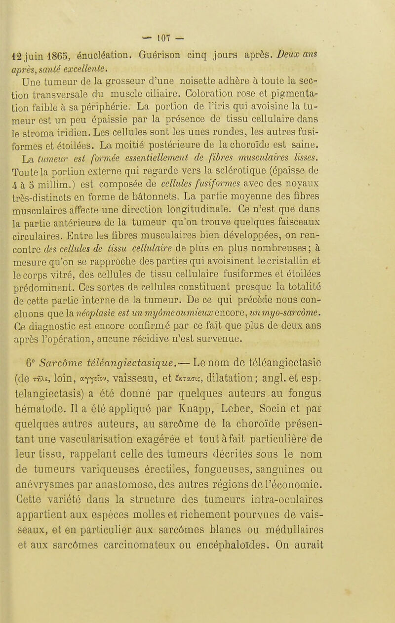 — lOT — 12 juin 1865, énucléation. Guérison cinq jours après. Z^ewa? ans après, santé excellente. Une tumeur de la grosseur d'une noisette adhère à, toute la sec- tion transversale du muscle ciliaire. Coloration rose et pigmenta- tion faible à sa périphérie. La portion de l'iris qui avoisine la tu- meur est un peu épaissie par la présence de tissu cellulaire dans le stroma iridien. Les cellules sont les unes rondes, les autres fusi- formes et étoilées. La moitié postérieure de la choroïde est saine. La tumeur est formée essentiellement de fibres musculaires lisses. Toute la portion externe qui regarde vers la sclérotique (épaisse de 4 à 5 millim.) est composée de cellules fusiformes avec des noyaux très-distincts en forme de bâtonnets. La partie moyenne des fibres musculaires affecte une direction longitudinale. Ce n'est que dans la partie antérieure de la tumeur qu'on trouve quelques faisceaux circulaires. Entre les fibres musculaires bien développées, on ren- contre des cellules de tissu cellulaire de plus en plus nombreuses; à mesure qu'on se rapproche des parties qui avoisinent le cristallin et le corps vitré, des cellules de tissu cellulaire fusiformes et étoilées prédominent. Ces sortes de cellules constituent presque la totalité de cette partie interne de la tumeur. De ce qui précède nous con- cluons que la néoplasîe est un myômeoumieux encore, un myo-sarcome. Ce diagnostic est encore confirmé par ce fait que plus de deux ans après l'opération, aucune récidive n'est survenue. 6° Sarcôme téléangiectasique.— Le nom de téléangiectasie (de T^xe, loin, af-fEïov, vaisseau, et ÉJCTam;, dilatation; angl. et esp. telangiectasis) a été donné par quelques auteurs au fongus hématode. Il a été appliqué par Knapp, Leber, Socin et par quelques autres auteurs, au sarcôme de la choroïde présen- tant une vascularisation exagérée et tout à fait particulière de leur tissu, rappelant celle des tumeurs décrites sous le nom de tumeurs variqueuses érectiles, fongueuses, sanguines ou anévrysmes par anastomose, des autres régions de l'économie. Cette variété dans la structure des tumeurs intra-oculaires appartient aux espèces molles et richement pourvues de vais- seaux, et en particulier aux sarcômes blancs ou médullaires et aux sarcômes carcinomateux ou encéphaloïdes. On aurait