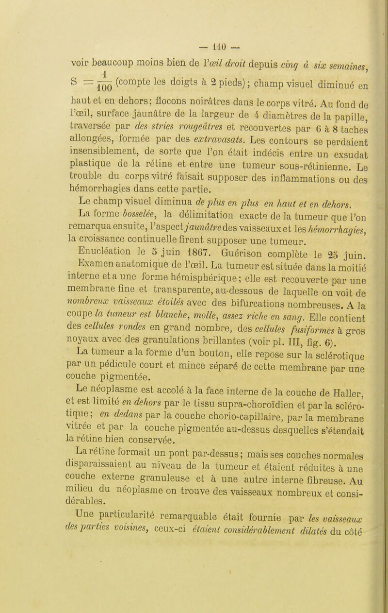 voir beaucoup moins bien de Vœil droit depuis cinq à six semaines 1 ' ^ ÏÔÔ (^°°^P^^ ^°^Sts à 2 pieds) ; champ visuel diminué en haut et en dehors; flocons noirâtres dans le corps vitré. Au fond de l'œil, surface jaunâtre de la largeur de 4 diamètres de la papille, traversée par des stries rougeutres et recouvertes par 6 à 8 taches allongées, formée par des extravasats. Les contours se perdaient insensiblement, de sorte que l'on était indécis entre un exsudât plastique de la rétine et entre une tumeur sous-rétinienne. Le trouble du corps vitré faisait supposer des inflammations ou des hémorrhagies dans cette partie. Le champ visuel diminua de plus en plus en haut et en dehors. La forme bosselée, la délimitation exacte de la tumeur que l'on remarqua ensuite, l'aspectyawna/redes vaisseaux et \qs hémorrhagies, la croissance continuelle firent supposer une tumeur. Enucléation le 5 juin 1867. Guérison complète le 23 juin. Examen anatomique de l'œil. La tumeur est située dans la moitié interne et a une forme hémisphérique; elle est recouverte par une membrane fine et transparente, au-dessous de laquelle on voit de nombreux vaisseaux étoilés avec des bifurcations nombreuses. A la coupe la tumeur est blanche, molle, assez riche en sang. Elle contient des cellules rondes en grand nombre, des cellules fusiformes à gros noyaux avec des granulations brillantes (voir pl. III, fig. 6). La tumeur a la forme d'un bouton, elle repose sur la sclérotique par un pédicule court et mince séparé de cette membrane par une couche pigmentée. Le néoplasme est accolé à la face interne de la couche de Haller, et est limité en dehors par le tissu supra-choroïdien et par la scléro- tique ; en dedans par la couche chorio-capillaire, par la membrane vitrée et par la couche pigmentée au-dessus desquelles s'étendait la rétine bien conservée. La rétine formait un pont par-dessus; mais ses couches normales disparaissaient au niveau de la tumeur et étaient réduites à une couche externe granuleuse et à une autre interne fibreuse. Au milieu du néoplasme on trouve des vaisseaux nombreux et consi- dérables. Une particularité remarquable était fournie par les vaisseaux des parties voisines, ceux-ci élaient considérablement dilatés du côté