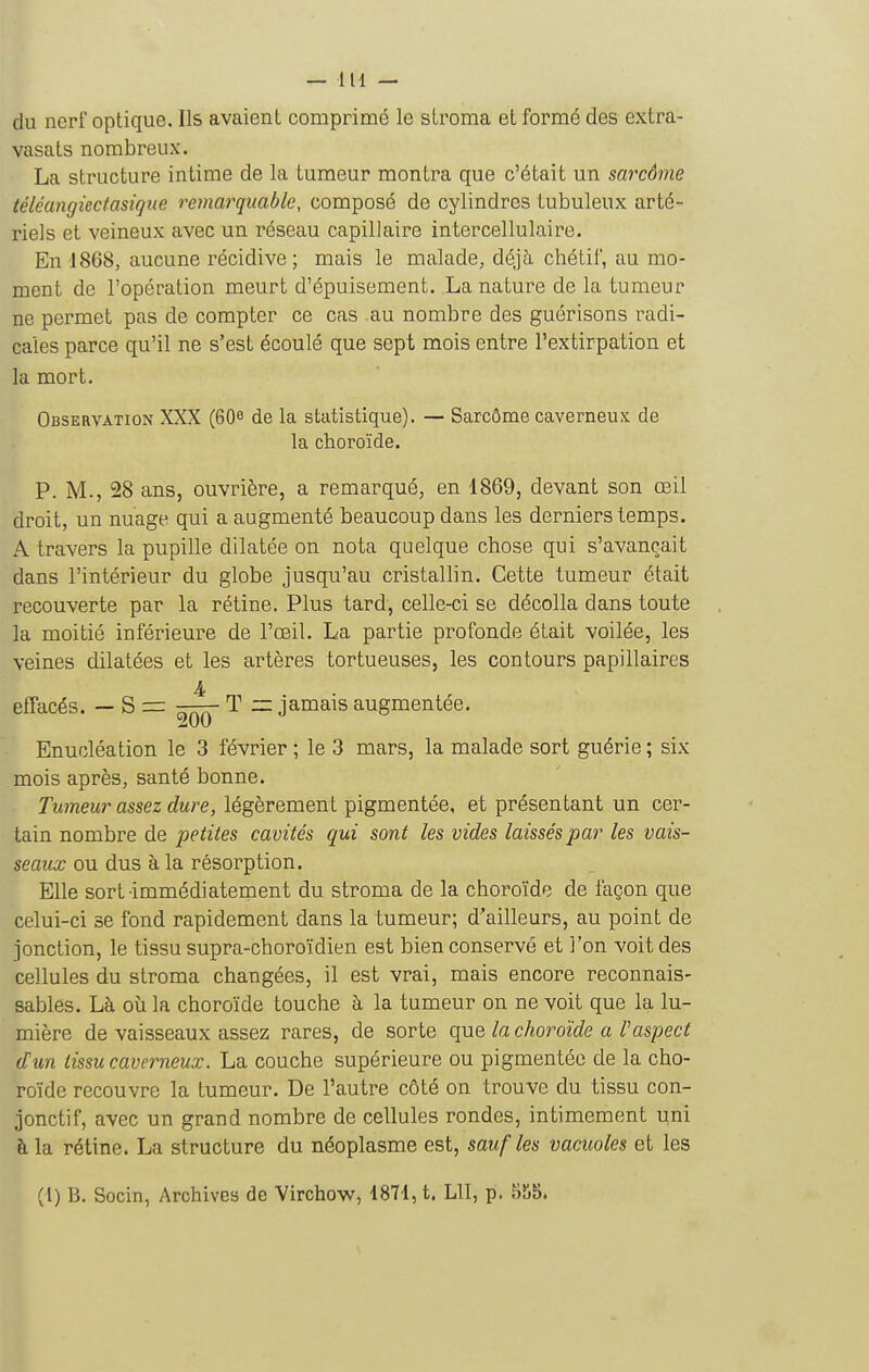 du nerf optique. Ils avaient comprimé le sLroma et formé des extra- vasats nombreux. La structure intime de la tumeur montra que c'était un sarcôme téléangiectasique remarquable, composé de cylindres tubuleux arté- riels et veineux avec un réseau capillaire intercellulaire. En 1868, aucune récidive; mais le malade, déjà chétif, au mo- ment de l'opération meurt d'épuisement. La nature de la tumeur ne permet pas de compter ce cas au nombre des guérisons radi- cales parce qu'il ne s'est écoulé que sept mois entre l'extirpation et la mort. Observation XXX (60e de la statistique). — Sarcôme caverneux de la choroïde. P. M., 28 ans, ouvrière, a remarqué, en 1869, devant son œil droit, un nuage qui a augmenté beaucoup dans les derniers temps, A travers la pupille dilatée on nota quelque chose qui s'avançait dans l'intérieur du globe jusqu'au cristallin. Cette tumeur était recouverte par la rétine. Plus tard, celle-ci se décolla dans toute la moitié inférieure de l'œil. La partie profonde était voilée, les veines dilatées et les artères tortueuses, les contours papillaires effacés. — S = ^^q- ^ ~ jamais augmentée. Enucléation le 3 février ; le 3 mars, la malade sort guérie ; six mois après, santé bonne. Tumeur assez dure, légèrement pigmentée, et présentant un cer- tain nombre de petites cavités qui sont les vides laissés par les vais- seaux ou dus à la résorption. Elle sort immédiatement du stroma de la choroïde de façon que celui-ci se fond rapidement dans la tumeur; d'ailleurs, au point de jonction, le tissu supra-choroïdien est bien conservé et l'on voit des cellules du stroma changées, il est vrai, mais encore reconnais- sablés. Là où la choroïde touche à la tumeur on ne voit que la lu- mière de vaisseaux assez rares, de sorte que la choroïde a l'aspect d'un tissu caverneux. La couche supérieure ou pigmentée de la cho- roïde recouvre la tumeur. De l'autre côté on trouve du tissu con- jonctif, avec un grand nombre de cellules rondes, intimement uni à la rétine. La structure du néoplasme est, sauf les vacuoles et les (l) B. Socin, Archives de Virchow, 1871, t. LU, p. 858.