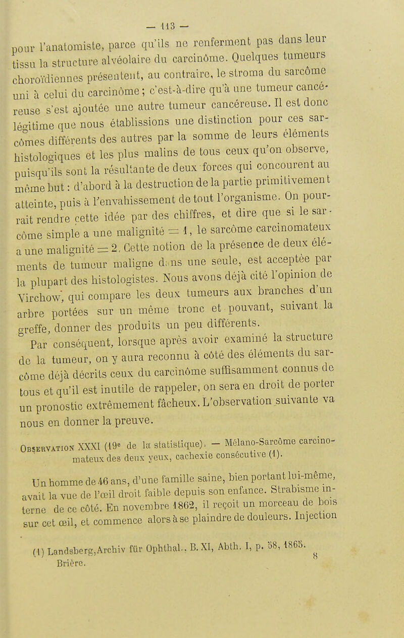 — 413 — pour l'anatomiste, parce qu'ils ne renferment pas clans leur tissu la structure alvéolaire du carcinôme. Quelques tumeurs choroVdiennes présentent, au contraire, le stroma du sarcome uni à celui du carcinôme; c'est-à-dire qu'à une tumeur cancé- reuse s'est ajoutée une autre tumeur cancéreuse. Il est donc légitime que nous établissions une distinction pour ces sar- cômes différents des autres par la somme de leurs éléments histologiques et les plus malins de tous ceux qu'on observe, puisqu'ils sont la résultante de deux forces qui concourent au môme but : d'abord à la destruction de la partie primitivement atteinte puis à renvahissement de tout l'organisme. On pour- rait rendre cette idée par des cbiffres, et dire que si lesar- côme simple a une malignité 1, le sarcome carcmomateux a une malignité = 2, Cette notion de la présence de deux élé- ments de tumeur maligne d;,ns une seule, est acceptée par la plupart des histologistes. Nous avons déjà cité l'opmion de Vircbow, qui compare les deux tumeurs aux branches d'un arbre portées sur un même tronc et pouvant, suivant la crreffe, donner des produits un peu différents. Par' conséquent, lorsque après avoir examiné la structure de la tumeur, on y aura reconnu à côté des éléments du sar- côme déjà décrits ceux du carcinôme suffisamment connus de tous et qu'il est inutile de rappeler, on sera en droit de porter un pronostic extrêmement fâcheux. L'observation suivante va nous en donner la preuve. Observation XXXt (ige de la statistique), - Mélano-Sarcôme carcino- mateuxdes deux yeux, cachexie consécutive (1). Un homme de 46 ans, d'une famille saine, bien portant lui-même, avait la vue de l'œil droit faible depuis son enfance. Strabisme in- terne de ce côté. En novembre 4 862, il reçoit un morceau de bois sur cet œil, et commence alors à se plaindre de douleurs. Injection (4) Landsberg,Arcbiv fur Ophthal., B.XI, Abth. I, p. 58, 486S. Brièrc.