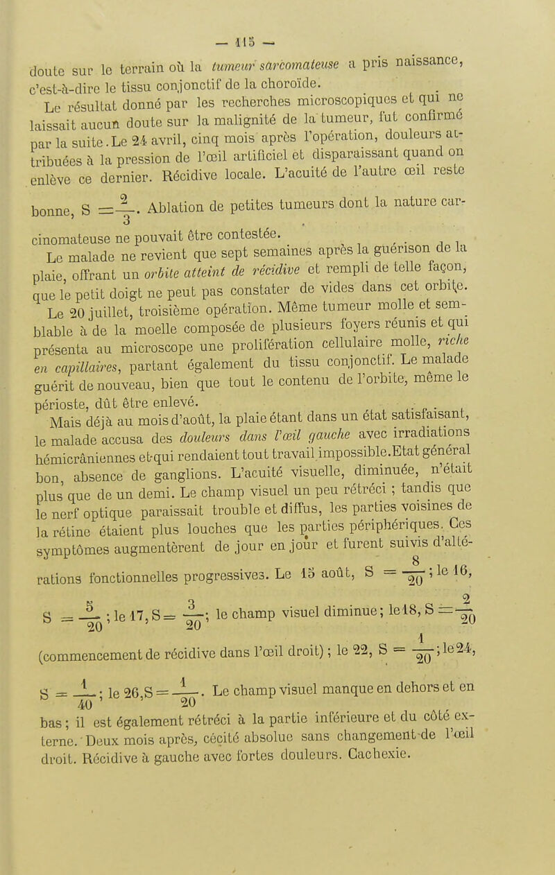 doute sur le terrain oîi la tumeur sarcomateuse a pris naissance, c'est-à-dire le tissu conjonctif de la choroïde. Le résultat donné par les recherches microscopiques et qui ne laissait aucun doute sur la malignité de la tumeur, lut confirmé par la suite.Le 2-1. avril, cinq mois après l'opération, douleurs ai- tribuées à la pression de l'œil artificiel et disparaissant quand on enlève ce dernier. Récidive locale. L'acuité de l'autre œil reste bonne, S =—. Ablation de petites tumeurs dont la nature car- cinomateuse ne pouvait être contestée. _ Le malade ne revient que sept semaines après la guerison de la plaie offrant un orhUe atteint de récidive et rempli de telle façon, que le petit doigt ne peut pas constater de vides dans cet orbite. Le 20 juillet, troisième opération. Même tumeur molle et sem- blable h de la moelle composée de plusieurs foyers réums et qui présenta au microscope une prolifération cellulaire molle, riche en capillaires, partant également du tissu conjonctif. Le malade guérit de nouveau, bien que tout le contenu de l'orbite, même le périoste, dût être enlevé. Mais déjà au mois d'août, la plaie étant dans un état satisfaisant, le malade accusa des douleurs dans Vœil gauche avec irradiations hémicrâniennes et-qui rendaient tout travail.impossible.Etat général bon absence de ganglions. L'acuité visuelle, diminuée, n'était plus que de un demi. Le champ visuel un peu rétréci ; tandis que le nerf optique paraissait trouble et diffus, les parties voisines de la rétine étaient plus louches que les parties périphériques. Ces symptômes augmentèrent de jour en jour et furent suivis d'alLe- rations fonctionnelles progressives. Le 15 août, S = —;le l6, „ o _ 2 g = ; le 17,S= —; le champ visuel diminue; lelS, S 1 (commencement de récidive dans l'œil droit) ; le 22, S - -^q 5 le24-, g = _L ; le 26,S = . Le champ visuel manque en dehors et en bas ; il est également rétréci à la partie inférieure et du côté ex- terne. Deux mois après, cécité absolue sans changement-de l'œil droit. Récidive à gauche avec fortes douleurs. Cachexie.