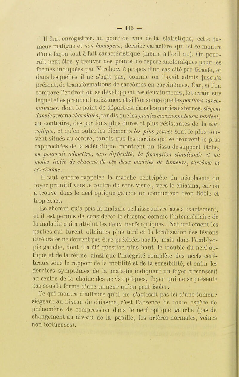 — Il(j — 11 laut enregistrer, au point de vue de la statistique, cette tu- meur maligne et non homogène, dernier caractère qui ici se montre d'une façon tout h fait caractéristique (même à l'œil nu). On pour- rait peut-être y trouver des points de repère anatomiques pour les formes indiquées par Virchow à propos d'un cas cité par Graefe, et dans lesquelles il ne s'agit pas, comme on l'avait admis Jusqu'à présent, de transformations de sarcômes en carcinomes. Car, si l'on compare l'endroit où se développent ces deux tumeurs, le t(!rrain sur lequel elles prennent naissance, et si l'on songe quelespoi^tions sarco- mateuses^ dont le point dô départ est dans les parties externes, S2e(/e«^ dans /estroma choroïdien, tandis que les parties carcinouiateuses parient, au contraire, des portions plus dures et plus résistantes de la sclé- rotique, et qu'en outre les éléments les plus jeunes sont le plus sou- vent situés au centre, tandis que les parties qui se trouvent le plus rapprochées de la sclérotique montrent un tissu de support lâche, on pourrait admetti^e, sans difficulté, la formation simultanée et au moins isolée de chacune de cùs deux variétés de tumeurs, sarcôme et carcinome. Il faut encore rappeler la marche centripète du néoplasme du foyer primitif vers le centre du sens visuel, vers le chiasma, car on , a trouvé dans le nerf optique gauche un conducteur trop lidèle et trop exact. Le chemin qu'a pris la maladie se laisse suivre assez exactement, et il est permis de considérer le chiasma comme l'intermédiaire de la maladie qui a atteint les deux nerfs optiques. Naturellement les parties qui furent atteintes plus tard et la localisation des lésions cérébrales ne doivent pas être précisées par là, mais dans l'amblyo- pie gauche, dont il a été qùestion plus haut, le trouble du nerf op- tique et de la rétine, ainsi que l'intégrité complète des nerfs céré- braux sous le rapport de la motilité et de la sensibilité, et enfln les derniers symptômes de la maladie indiquent un foyer circonscrit au centre de la chaîne des nerfs optiques, foyer qui ne se présente pas sous la forme d'une tumeur qu'on peut isoler. Ce qui montre d'ailleurs qu'il ne s'agissait pas ici d'une tumeur siégeant au niveau du chiasma, c'est l'absence de toute espèce de phénomène de compression dans le nerf optique gauche (pas de changement au niveau de la papille, les artères normales, veines non tortûeuses).