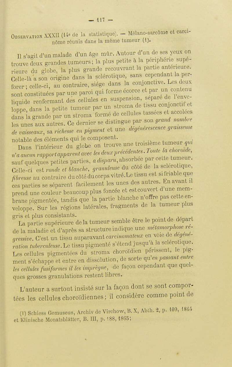 — in - Observation XXXII (i4c de la statistique). - Mélano-sarcôme et carci- nôme rôunis dans la même tumeur (l). Il s'aoit d'un malade d'un âge mûr. Autour d'un de ses yeux on trouve cîeux grandes tumeurs; la plus petite à la périphérie supé- rieure du dobe, la plus grande recouvrant la partie antérieure. Celle-là a son origine dans la sclérotique, sans cependant la per- forer ; celle-ci, au contraire, siège dans la conjonctive. Les deux sont onstitué;s par une paroi qui forme écorce et par un contenu liquide renfermant des cellules en suspension, sépare de 1 envo- loppe dans la petite tumeur par un stroma de tissu conjonctif et dans la grande par un stroma formé de cellules tassées et accolées les unes aux auïres. Ce dernier se distingue par son grand nombre de vaisseaux, sa richesse en pigment et une dégénérescence graisseuse notable des éléments qui le composent. . , Dans l'intérieur du globe on trouve une troisième tumeur qui n^a aucun rapport apparent avec les deux précédentes. Toute la choroïde, sauf quelques petites parties, a disparu, absorbée par cette tumeur. Celle ci est ronde et blanche, granuleuse du côté de la sclero ique, fibreuse au contraire ducôtéducorpsvitré.Le tissu est silriable qne ces parties se séparent facilement les unes des autres. En avant il prend une couleur beaucoup plus foncée et estcouvert d une mem- brane Pigmentée, tandis que la partie blanche n'offre pas cette en- veloppe. Sur les régions latérales, fragments de la tumeur plus erris et plus consistants. . ^ i t La partie supérieure de la tumeur semble être le point de départ de la maladie et d'après sa structure indique une métamorphose ré- gressive. C'est un tissu auparavant carcinomateux en voie c e degene- ration tuberculeuse. Le tissu pigmenté s étend jusqu'à la sclérotique. Les cellules pigmentées du stroma choroïdien périssent, le pig- ment s'échappe et entre en dissolution, de sorte qn\m passant entre les cellules fusiformes il les imprègne, de façon cependant que quel- ques grosses granulations restent libres. L'auteur a surtout insisté sur la façon dont se sont compor- tées les cellules choroïdiennes; il considère comme point de (I) Schicss Gcmuseus, Archiv de Virchow, B. X, Abth. % p. 109, I8G4 et Klinische Monatsblattor, B. 111, p. 188, 1865',