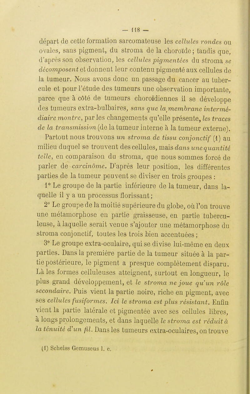 départ de cette formation sarcomateuse les cellules rondes ou ovales, sans pigment, du stroma de la choroïde; tandis que, d'après son observation, les cellules pigmentées du stroma se décomposent et donnent leur contenu pigmenté aux cellules de la tumeur. Nous avons donc un passage du cancer au tuber- cule et pour l'étude des tumeurs une observation importante, parce que à côté de tumeurs choroïdiennes il se développe des tumeurs extra-bulbaires, sans que la membrane intermé- diaire montre, parles changements qu'elle présente, les traces de la transmissinn (de la tumeur interne à la tumeur externe). Partout nous trouvons un stroma de tissu conjonctif (1) au milieu duquel se trouvent des cellules, maisdaîis une quantité telle, en comparaison du stroma, que nous sommes forcé de parler de carcinome. D'après leur position, les différentes parties de la tumeur peuvent se diviser en trois groupes : 1° Le groupe de la partie inférieure de la tumeur, dans la- quelle il y a un processus florissant ; 2° Le groupe de la moitié supérieure du globe, où l'on trouve une métamorphose en partie graisseuse, en partie tubercu- leuse, à laquelle serait venue s'ajouter une métamorphose du stroma conjonctif, toutes les trois bien accentuées ; 3° Le groupe extra-oculaire, qui se divise lui-même en deux parties. Dans la première partie de la tumeur située à la par- tie postérieure, le pigment a presque complètement disparu. Là les formes celluleuses atteignent, surtout en longueur, le plus grand développement, et le stroma ne joue qu'un rôle secondaire. Puis vient la partie noire, riche en pigment, avec ses cellules fusiformes. Ici le stroma est plus résistant. Enfin vient la partie latérale et pigmentée avec ses cellules libres, à longs prolongements, et dans laquelle le stroma est réduit à la ténuité d'un fil. Dans les tumeurs extra-oculaires, on trouve (1) Scheiss Gemuseus 1. c.
