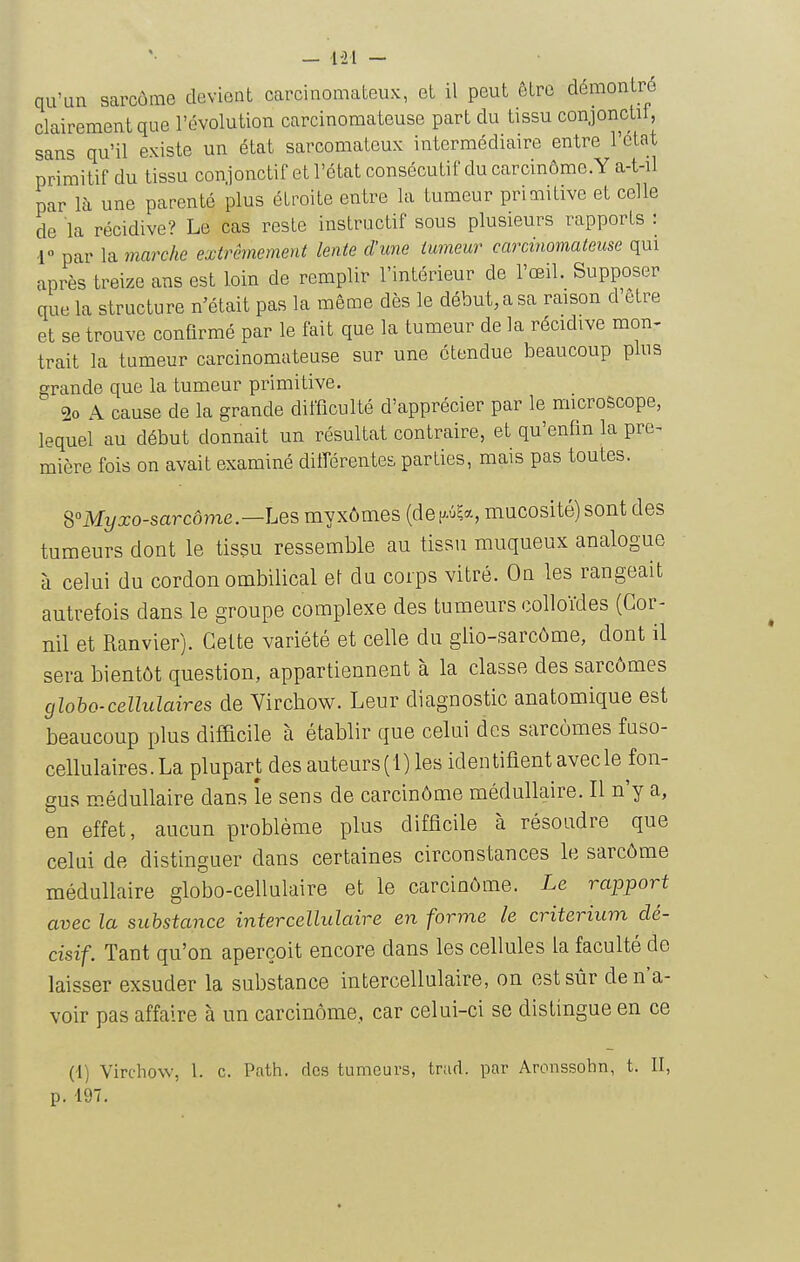 - Ui - qu'un sarcôme devient carcinomateux, et il peut être démontré clairement que l'évolution carcinomateuse part du tissu conjonctif, sans qu'il existe un état sarcomateux intermédiaire entre l'état primitif du tissu conjonctif et l'état consécutif du carcinômc.Y a-t-il par là une parenté plus étroite entre la tumeur primitive et celle de la récidive? Le cas reste instructif sous plusieurs rapports : V par la marche extrêmement lente d'une tumeur carcinomateuse qui après treize ans est loin de remplir l'intérieur de l'œil. Supposer que la structure n'était pas la même dès le début, a sa raison d'être et se trouve confirmé par le fait que la tumeur de la récidive mon- trait la tumeur carcinomateuse sur une étendue beaucoup plus grande que la tumeur primitive. 2o A cause de la grande difficulté d'apprécier par le microscope, lequel au début donnait un résultat contraire, et qu'enfin la pre^ mière fois on avait examiné différentes parties, mais pas toutes. S°Myxo-sarcôme.—Les myxômes (dep?*, mucosité) sont des tumeurs dont le tissu ressemble au tissu muqueux analogue à celui du cordon ombilical el du corps vitré. Ou les rangeait autrefois dans le groupe complexe des tumeurs colloïdes (Gor- nil et Ranvier). Celte variété et celle du glio-sarcôme, dont il sera bientôt question, appartiennent à la classe des sarcômes gloho-cellulaires de Yirchow. Leur diagnostic anatomique est beaucoup plus difficile à établir que celui des sarcômes fuso- cellulaires.La plupart des auteurs(l) les identiflent avecle fon- gus médullaire dans îe sens de carcinôme médullaire. Il n'y a, en effet, aucun problème plus difficile à résoudre que celui de distinguer dans certaines circonstances le sarcôme médullaire globo-cellulaire et le carcinôme. Le rapport avec la substance intercellulaire en forme le critérium dé- cisif. Tant qu'on aperçoit encore dans les cellules la faculté de laisser exsuder la substance intercellulaire, on est sûr de n'a- voir pas affaire à un carcinôme, car celui-ci se distingue en ce (t) Virchow, 1. c. Path. des tumeurs, tr;id. par Aronssohn, t. II, p. 197.