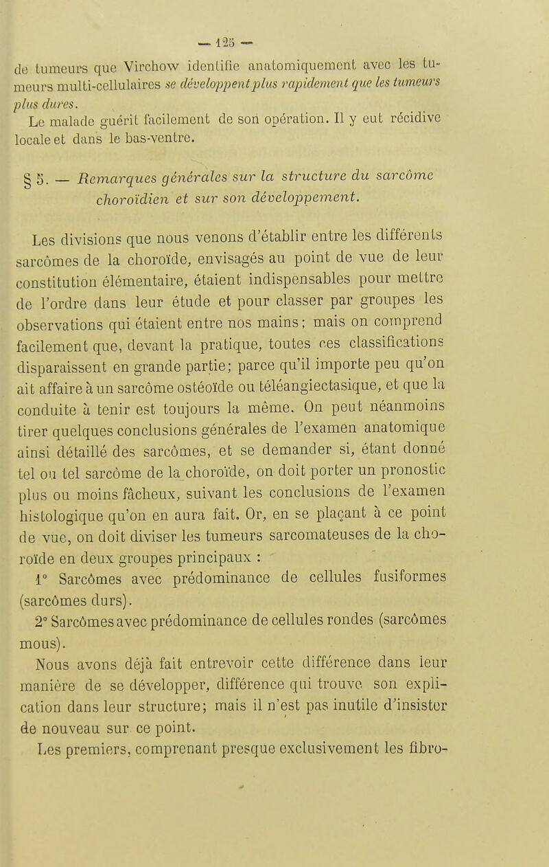 de tumeurs que Virchow idenlifle anatomiqucmenL avec les tu- meurs multi-cellulaires .se développent plus rapidement que les tumeurs plus dures. Le malade guérit facilement de son opération. Il y eut récidive locale et dans le bas-ventre. § 5. — Remarques générales sur la stritcture du sarcome choroïdien et sur son développement. Les divisions que nous venons d'établir entre les différents sarcomes de la choroïde, envisagés au point de vue de leur constitution élémentaire, étaient indispensables pour mettre de l'ordre dans leur étude et pour classer par groupes les observations qui étaient entre nos mains ; mais on comprend facilement que, devant la pratique, toutes ces classifications disparaissent en grande partie; parce qu'il importe peu qu'on ait affaire à un sarcome ostéoïde ou téléangiectasique, et que la conduite à tenir est toujours la même. On peut néanmoins tirer quelques conclusions générales de l'examen anatomique ainsi détaillé des sarcomes, et se demander si, étant donné tel ou tel sarcome de la choroïde, on doit porter un pronostic plus ou moins fâcheux, suivant les conclusions de l'examen histologique qu'on en aura fait. Or, en se plaçant à ce point de vue, on doit diviser les tumeurs sarcomateuses de la cho- roïde en deux groupes principaux : { Sarcômes avec prédominance de cellules fusiformes (sarcômes durs). 2» Sarcômes avec prédominance de cellules rondes (sarcômes mous). Nous avons déjà fait entrevoir cette différence dans leur manière de se développer, différence qui trouve son expli- cation dans leur structure; mais il n'est pas inutile d'insister de nouveau sur ce point. Les premiers, comprenant presque exclusivement les fîbro-
