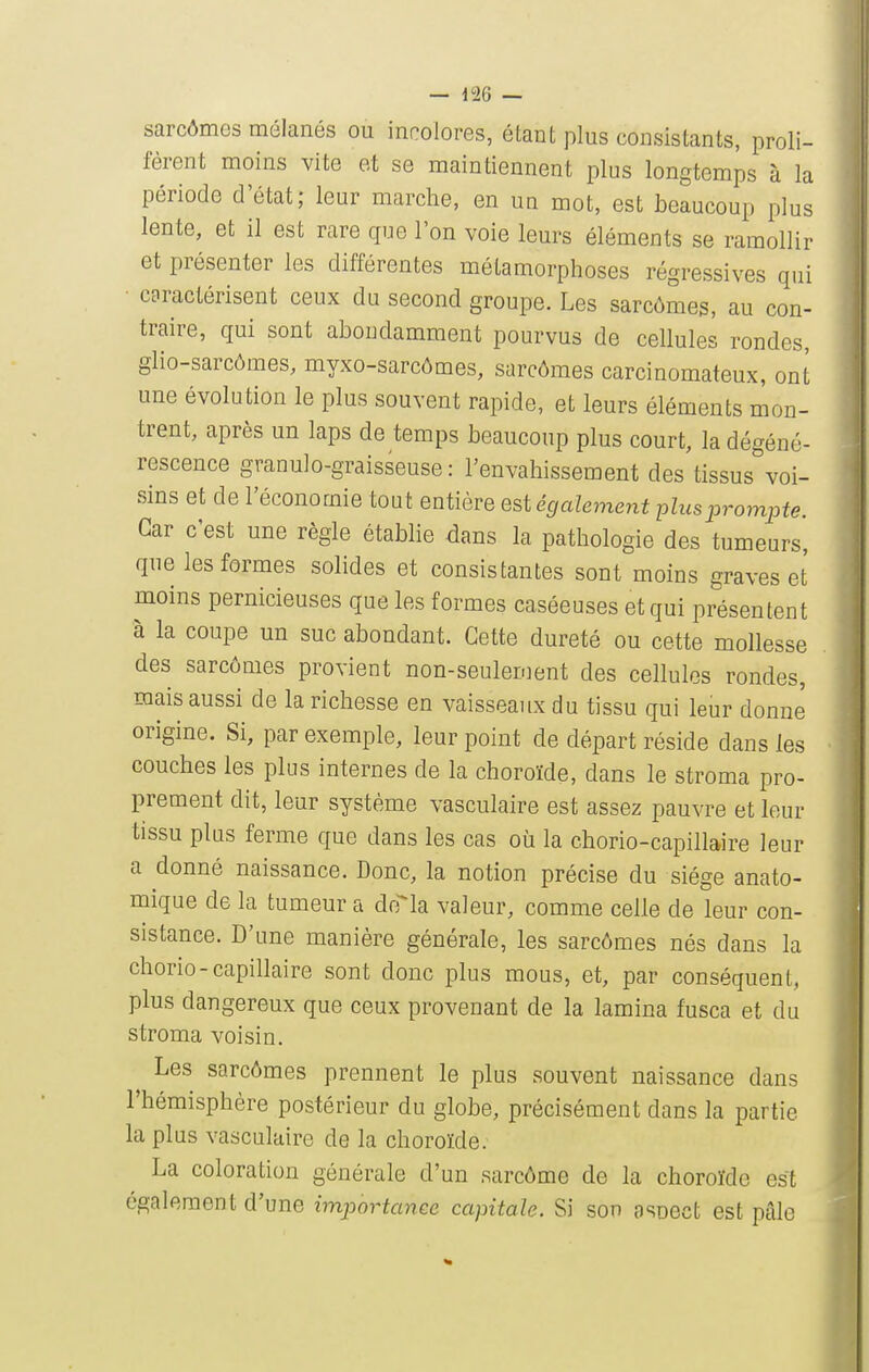 sarcômes mélanés ou incolores, étant plus consistants, proli- fèrent moins vite et se maintiennent plus longtemps à la période d'état; leur marche, en un mot, est beaucoup plus lente, et il est rare que l'on voie leurs éléments se ramollir et présenter les différentes métamorphoses régressives qui • caractérisent ceux du second groupe. Les sarcômes, au con- traire, qui sont abondamment pourvus de cellules rondes, glio-sarcômes, myxo-sarcômes, sarcômes carcinomateux, ont une évolution le plus souvent rapide, et leurs éléments mon- trent, après un laps de temps beaucoup plus court, la dégéné- rescence granulo-graisseuse: l'envahissement des tissus voi- sins et de l'économie tout entière est également plus prompte. Car c'est une règle étabhe dans la pathologie des tumeurs, que les formes solides et consistantes sont moins graves et moins pernicieuses que les formes caséeuses et qui présentent à la coupe un suc abondant. Cette dureté ou cette mollesse des sarcômes provient non-seulenient des cellules rondes, mais aussi de la richesse en vaisseaux du tissu qui leur donne origine. Si, par exemple, leur point de départ réside dans les couches les plus internes de la choroïde, dans le stroma pro- prement dit, leur système vasculaire est assez pauvre et leur tissu plus ferme que dans les cas où la chorio-capillaire leur a donné naissance. Donc, la notion précise du siège anato- mique de la tumeur a drria valeur, comme celle de leur con- sistance. D'une manière générale, les sarcômes nés dans la chorio-capillaire sont donc plus mous, et, par conséquent, plus dangereux que ceux provenant de la lamina fusca et du stroma voisin. Les sarcômes prennent le plus souvent naissance dans l'hémisphère postérieur du globe, précisément dans la partie la plus vasculaire de la choroïde. La coloration générale d'un sarcôme de la choroïde est également d'une importance capitale. Si son asoect est pâle