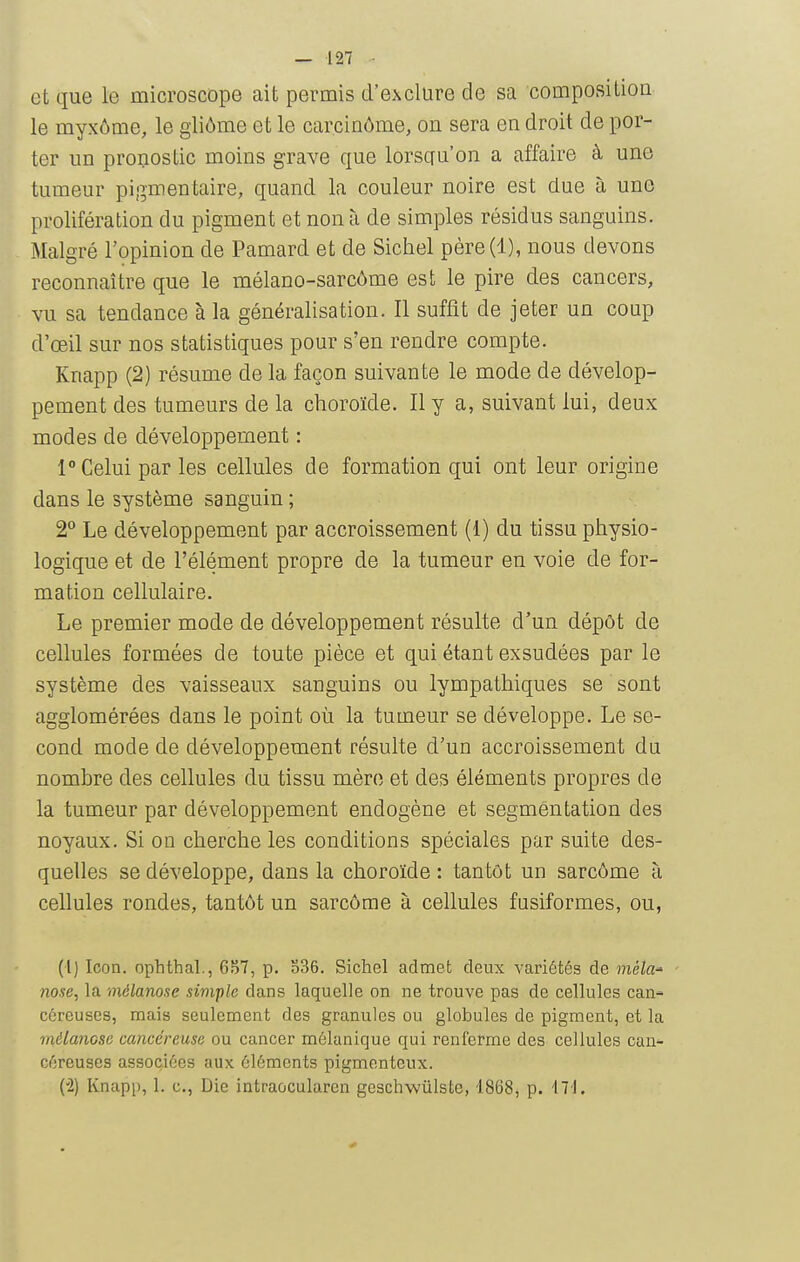 et que le microscope ait permis d'exclure de sa composition le myxôme, le gliôme et le carcinôme, on sera en droit de por- ter un pronostic moins grave que lorsqu'on a affaire à une tumeur pigmentaire, quand la couleur noire est due à une prolifération du pigment et non à de simples résidus sanguins. Malgré l'opinion de Pamard et de Sichel père(l), nous devons reconnaître que le mélano-sarcôme est le pire des cancers, vu sa tendance à la généralisation. Il suffit de jeter un coup d'œil sur nos statistiques pour s'en rendre compte. Knapp (2) résume de la façon suivante le mode de dévelop- pement des tumeurs de la choroïde. Il y a, suivant lui, deux modes de développement : 1° Celui par les cellules de formation qui ont leur origine dans le système sanguin ; 2° Le développement par accroissement (1) du tissu physio- logique et de l'élément propre de la tumeur en voie de for- mation cellulaire. Le premier mode de développement résulte d'un dépôt de cellules formées de toute pièce et qui étant exsudées par le système des vaisseaux sanguins ou lympathiques se sont agglomérées dans le point où la tumeur se développe. Le se- cond mode de développement résulte d'un accroissement du nombre des cellules du tissu mère et des éléments propres de la tumeur par développement endogène et segmentation des noyaux. Si on cherche les conditions spéciales par suite des- quelles se développe, dans la choroïde : tantôt un sarcome à cellules rondes, tantôt un sarcôme à cellules fusiformes, ou, (l) Icon. ophthal., p. o36. Sichel admet deux variétés de mêla-' nose, la mélanose simple dans laquelle on ne trouve pas de cellules can- céreuses, mais seulement des granules ou globules de pigment, et la mélanose cancéreuse ou cancer mélanique qui renferme des cellules can- céreuses associées aux éléments pigmenteux. (2) Knapp, 1. c, Die intraocularen geschwûlste, 1868, p. M\.