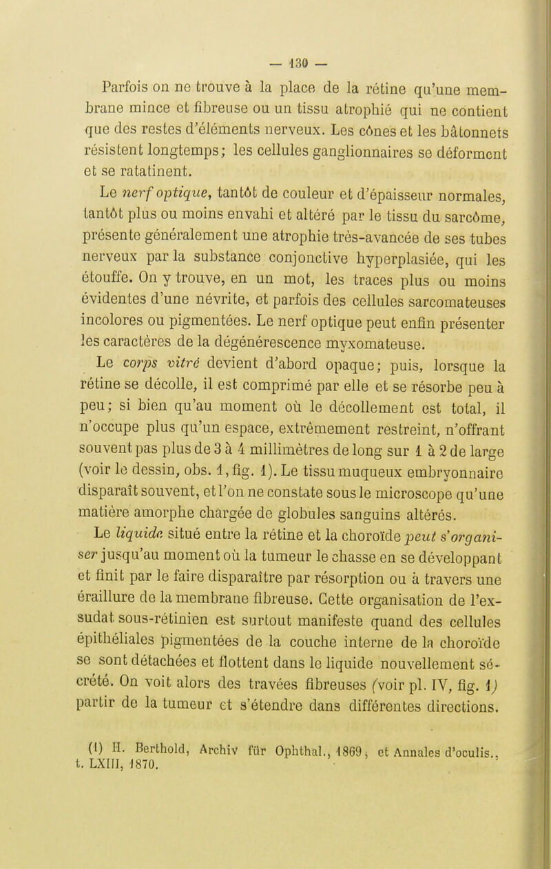 Parfois on ne trouve à la place de la rétine qu'une mem- brane mince et fibreuse ou un tissu atrophié qui ne contient que des restes d'éléments nerveux. Les cônes et les bâtonnets résistent longtemps; les cellules ganglionnaires se déforment et se ratatinent. Le nerf optique, tantôt de couleur et d'épaisseur normales, tantôt plus ou moins envahi et altéré par le tissu du sarcôme, présente généralement une atrophie très-avancée de ses tubes nerveux par la substance conjonctive hyperplasiée, qui les étouffe. On y trouve, en un mot, les traces plus ou moins évidentes d'une névrite, et parfois des cellules sarcomateuses incolores ou pigmentées. Le nerf optique peut enfin présenter les caractères de la dégénérescence myxomateuse. Le corps vitré devient d'abord opaque; puis, lorsque la rétine se décolle, il est comprimé par elle et se résorbe peu à peu; si bien qu'au moment où le décollement est total, il n'occupe plus qu'un espace, extrêmement restreint, n'offrant souvent pas plus de 3 à 4 millimètres de long sur 1 à 2 de large (voir le dessin, obs. l,fig. 1). Le tissumuqueux embryonnaire disparaît souvent, et l'on ne constate sous le microscope qu'une matière amorphe chargée de globules sanguins altérés. Le liquide situé entre la rétine et la choroïde peut s'organi- ser ju&qvL'm moment où la tumeur le chasse en se développant et finit par le faire disparaître par résorption ou à travers une éraillure de la membrane fibreuse. Cette organisation de l'ex- sudat sous-rétinien est surtout manifeste quand des cellules épithéliales pigmentées de la couche interne de la choroïde se sont détachées et flottent dans le liquide nouvellement sé- crété. On voit alors des travées fibreuses fvoir pl. IV, fig. i) partir de la tumeur et s'étendre dans différentes directions. (i) H. Berthold, Archiv fur Ophthal., ISeO j et Annales d'oculis.. t. LXIII, 1870.