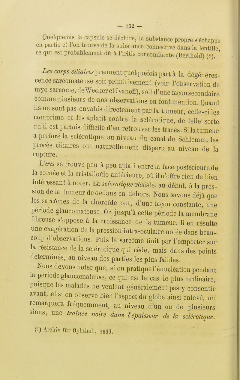 Quelquefois la capsule se déchire, la substance propre s'échappe en partie et l'on trouve de la substance connective dans la lentille ce qui est probablement dû à l'iritis concomitante (Berthold) (d). ' Les corps ce7i«2m prennent quelquefois part à la dégénéres- cence sarconaateuse soit primitivement (voir l'observation de myo-sarcome, deWecker et Ivanoff), soit d'une façon secondaire comme plusieurs de nos observations en font mention. Quand ils ne sont pas envahis directement par la tumeur, celle-ci les comprime et les aplatit contre la sclérotique, de telle sorte qu'il est parfois difficile d'en retrouver les traces. Si la tumeur a perforé la sclérotique au niveau du canal du Schlemm, les procès ciliaires ont naturellement disparu au niveau de la rupture. L'iris se trouve peu à peu aplati entre la face postérieure de la cornée et la cristalloïde antérieure, où il n'offre rien de bien intéressant à noter. La sclérotique résiste, au début, à la pres- sion de la tumeur de dedans en dehors. Nous savons déjà que les sarcômes de la choroïde ont, d une façon constante, une période glaucomateuse. Or, jusqu'à cette période la membrane fibreuse s^oppose à la croissance de la tumeur. 11 en résulte une exagération de la pression intra-oculaire notée dans beau- coup d'observations. Puis le sarcôme finit par l'emporter sur la résistance de la sclérotique qui cède, mais dans des points déterminés, au niveau des parties les plus faibles. Nous devons noter que, si on pratique l'énucléation pendant la période glaucomateuse, ce qui est le cas le plus ordinaire, puisque les malades ne veulent généralement pas y consentir avant, et si on observe bien l'aspect du globe ainsi enlevé, on remarquera fréquemment, au niveau d'un ou de plusieurs sinus, une traînée noire dam l'épaisseur de la sclérotique. (i) Archiv filr OphthaL, 1869,