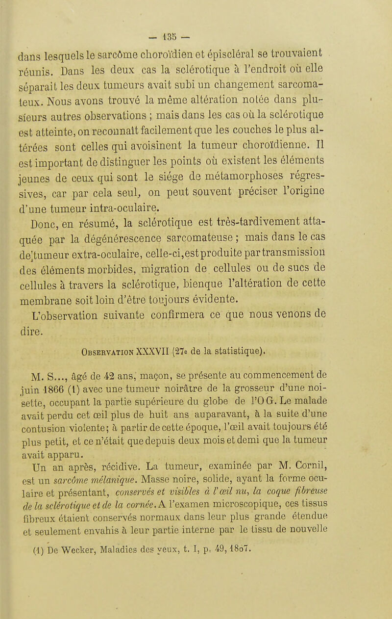 dans lesquels le sarcôme choroidien et épiscléral se trouvaient réunis. Dans les deux cas la sclérotique à l'endroit où elle séparait les deux tumeurs avait subi un changement sarcoma- teux. Nous avons trouvé la même altération notée dans plu- sieurs autres observations ; mais dans les cas où la sclérotique est atteinte, on reconnaît facilement que les couches le plus al- térées sont celles qui avoisinent la tumeur choroïdienne. Il est important de distinguer les points où existent les éléments jeunes de ceux qui sont le siège de métamorphoses régres- sives, car par cela seul, on peut souvent préciser l'origine d'une tumeur intra-oculaire. Donc, en résumé, la sclérotique est très-tardivement atta- quée par la dégénérescence sarcomateuse ; mais dans le cas de;tumeur extra-oculaire, celie-ci,estproduitepartransmissiou des éléments morbides, migration de cellules ou de sucs de cellules à travers la sclérotique, bienque l'altération de cette membrane soit loin d'être toujours évidente. L'observation suivante confirmera ce que nous venons de dire. Observation XXXVII (27o de la statistique). M. S..., âgé de 42 ans, maçon, se présente au commencement de juin 1866 (l) avec une tumeur noirâtre de la grosseur d'une noi- sette, occupant la partie supérieure du globe de l'O G. Le malade avait perdu cet œil plus de huit ans auparavant, h la suite d'une contusion violente; à partir de cette époque, l'œil avait toujours été plus petit, et ce n'était que depuis deux mois et demi que la tumeur avait apparu. Un an après, récidive. La tumeur, examinée par M. Cornil, est un sarcôm.e mélanique. Masse noire, solide, ayant la forme ocu- laire et présentant, conservés et visibles à l'œil nu-, la coque fibreuse de la sclérotique et de la cornée. K l'examen microscopique, ces tissus fibreux étaient conservés normaux dans leur plus grande étendue et seulement envahis à leur partie interne par le tissu de nouvelle (1) De Wecker, Maladies des yeux, t. I, p, 49,18o7.