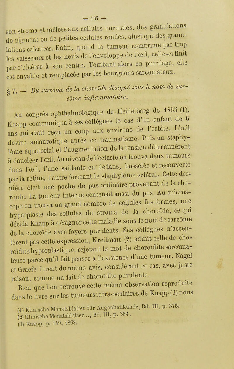 son stroraa el mêlées aux cellules normales, des granulations de moment ou de petites cellules rondes, ainsi que des granu- lations calcaires. Enfin, quand la tumeur comprime par trop les vaisseaux et les nerfs de l'enveloppe de l'œil, celle-ci finit par s'ulcérer à son centre. Tombant alors en putrilage, elle est envahie et remplacée par les bourgeons sarcomateux. § 7. - Du sarcome de la choroïde désigné sous le nom de sar- côme inflammatoire. kn congrès ophthalmologique de Heidelberg de 186S (1) Knapp communiqua à ses collègues le cas d'un enfant de 6 ans qui avait reçu un coup aux environs de l'orbite L œil devint amaurotique après ce traumatisme. Puis un staphy- lôme équatorial et l'augmentation de la tension détermmerent à énucléer l'œil. Au niveau de l'ectasie on trouva deux tumeurs dans l'œil, l'une saillante endedans, bosselée et recouverte parla rétine, l'autre formant le stapbylôme scierai. Cette der- nière était une poche de pus ordinaire provenant de la cho- roïde La tumeur interne contenait aussi du pus. Au micros- cope on trouva un grand nombre de cellules fusiformes, une hyperplasie des cellules du stroma de la choroïde, ce qm décida Knapp à désigner cette maladie sous le nom de sarcome de la choroïde avec foyers purulents. Ses collègues n'accep- tèrent pas cette expression, Kreitmair (2) admit celle de cho- roïditehyperplastique, rejetant le mot de choroïdite sarcoma- teuse parce qu'il fait penser à l'existence d'une tumeur. Nagel et Graefe furent du même avis, considérant ce cas, avec juste raison, comme un fait de choroïdite purulente. Bien que l'on retrouve cette même observation reprodmte dans le livre sur les tumeurs intra-oculaires de Knapp (3) nous (1) Klinische Monatsbliitter fur Augcnheilkunde, Bd. III, p. 375. ('2)Klinische Monatsblâtter..., Bd. III, p. 384. (3) Knapp, p. 149, 1868.