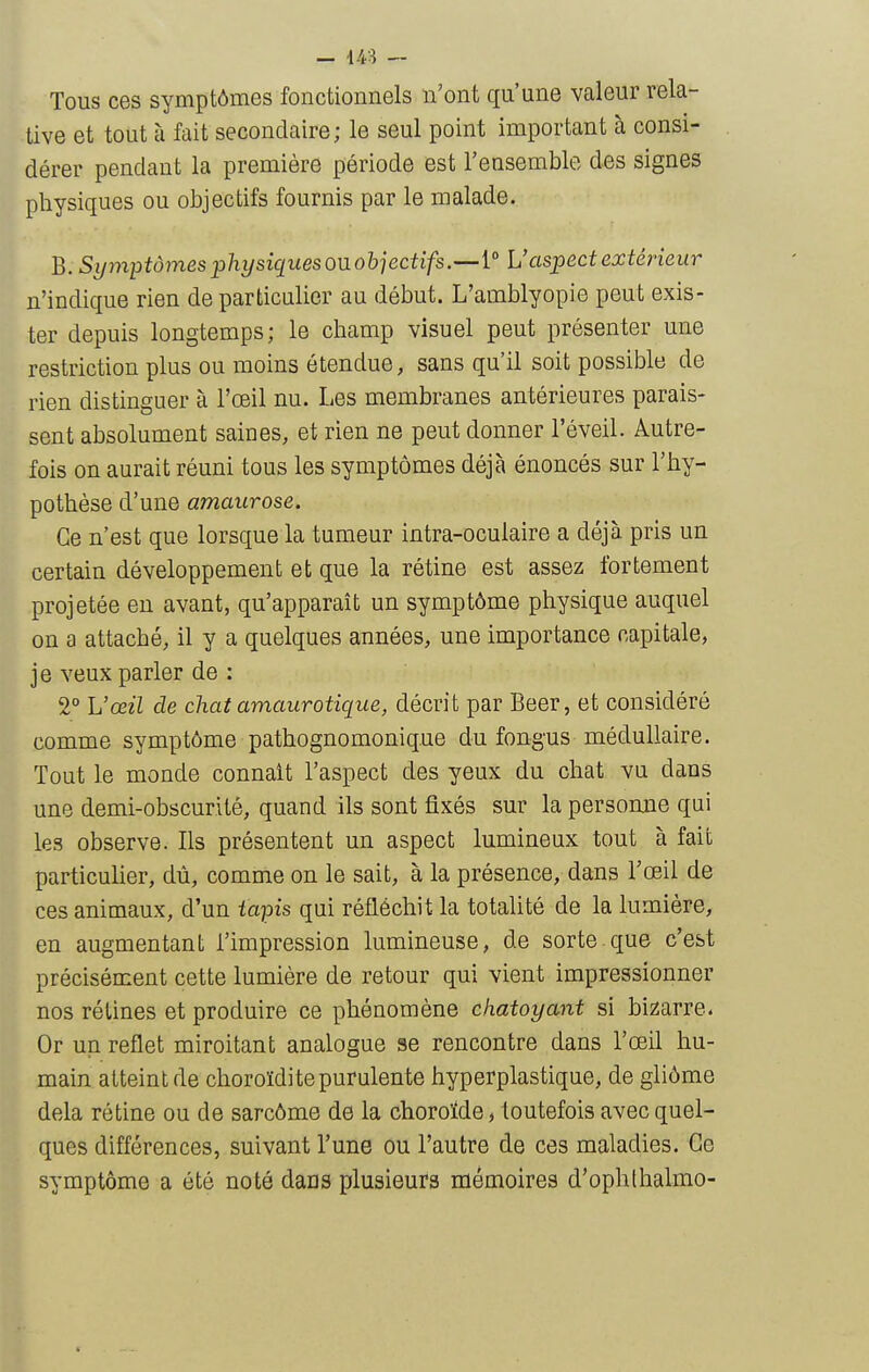 Tous ces symptômes fonctiomiels n'ont qu'une valeur rela- tive et tout à fait secondaire; le seul point important à consi- dérer pendant la première période est l'ensemble des signes physiques ou objectifs fournis par le malade. B. Symptômes physiqiiesoR objectif s.U aspect extérieur n'indique rien de particulier au début. L'amblyopie peut exis- ter depuis longtemps; le champ visuel peut présenter une restriction plus ou moins étendue, sans qu'il soit possible de rien distinguer à l'œil nu. Les membranes antérieures parais- sent absolument saines, et rien ne peut donner l'éveil. Autre- fois on aurait réuni tous les symptômes déjà énoncés sur l'hy- pothèse d'une amaurose. Ce n'est que lorsque la tumeur intra-oculaire a déjà pris un certain développement et que la rétine est assez fortement projetée en avant, qu'apparaît un symptôme physique auquel on a attaché, il y a quelques années, une importance capitale, je veux parler de : 2° Uœil de chat amaurotique, décrit par Beer, et considéré comme symptôme pathognomonique du fongus médullaire. Tout le monde connaît l'aspect des yeux du chat vu dans une demi-obscurité, quand ils sont fixés sur la personne qui les observe. Ils présentent un aspect lumineux tout à fait particulier, dù, comme on le sait, à la présence, dans l'œil de ces animaux, d'un ïapis qui réfléchit la totalité de la lumière, en augmentant l'impression lumineuse, de sorte que c'est précisément cette lumière de retour qui vient impressionner nos rétines et produire ce phénomène chatoyant si bizarre. Or un reflet miroitant analogue se rencontre dans l'œil hu- main atteint de choroïdite purulente hyperplastique, de gliôme delà rétine ou de sarcôme de la choroïde, toutefois avec quel- ques différences, suivant l'une ou l'autre de ces maladies. Ce symptôme a été noté dans plusieurs mémoires d'ophlhalmo-