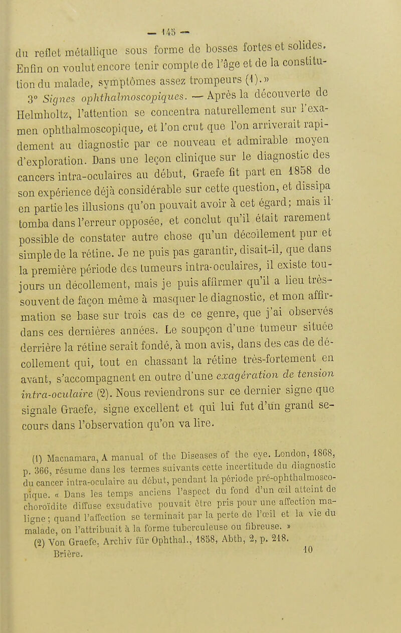 du reflet mélallique sous forme de bosses fortes et solides. Enûn on voulut encore tenir compte de l'âge et de la constitu- tion du malade, symptômes assez trompeurs (1).» 3° Signes ophtlialmoscopiques. ~-Après la découverte de Helmholtz, l'attention se concentra naturellement sur l'exa- men ophthalmoscopique, et l'on crut que l'on arriverait rapi- dement au diagnostic par ce nouveau et admirable moyen d'exploration. Dans une leçon clinique sur le diagnostic des cancers intra-oculaires au début, Graefe fit part en 1858 de son expérience déjà considérable sur cette question, et dissipa en partie les illusions qu'on pouvait avoir à cet égard; mais il tomba dans l'erreur opposée,, et conclut qu'il était rarement possible de constater autre chose qu'un décollement pur et simple de la rétine. Je ne puis pas garantir, disait-il, que dans la première période des tumeurs intra-oculaires, il existe tou- jours un décollement, mais je puis affirmer qu'il a lieu très- souvent de façon même à masquer le diagnostic, et mon affir- mation se base sur trois cas ds ce genre, que j'ai observés dans ces dernières années. Le soupçon d'une tumeur située derrière la rétine serait fondé, à mon avis, dans des cas de dé- collement qui, tout en chassant la rétine très-fortement en avant, s'accompagnent en outre d'une exagération de tension intra-oculaire (2). Nous reviendrons sur ce dernier signe que signale Graefe, signe excellent et qui lui fut d'un grand se- cours dans l'observation qu'on va lire. (I) Macnamara, A manual of thc Diseascs of the eye. London, 1868, p 366, résume dans les termes suivants cette incertitude du duignostic du cancer intra-oculaire au début, pendant la période pré-ophthalmosco- pique. « Dans les temps anciens l'aspect du fond d'un œil atteint de choroïdite diffuse cxsudative pouvait èlrc pris pour une affection ma- ligne ; quand l'affection se terminait par la porte de l'œil et la vie du malade, on l'attribuait à la l'orme tuberculeuse ou fibreuse. » m Von Graefe. Archiv fur Ophthal., 1858, Abth, 2, p. 218. Brière.