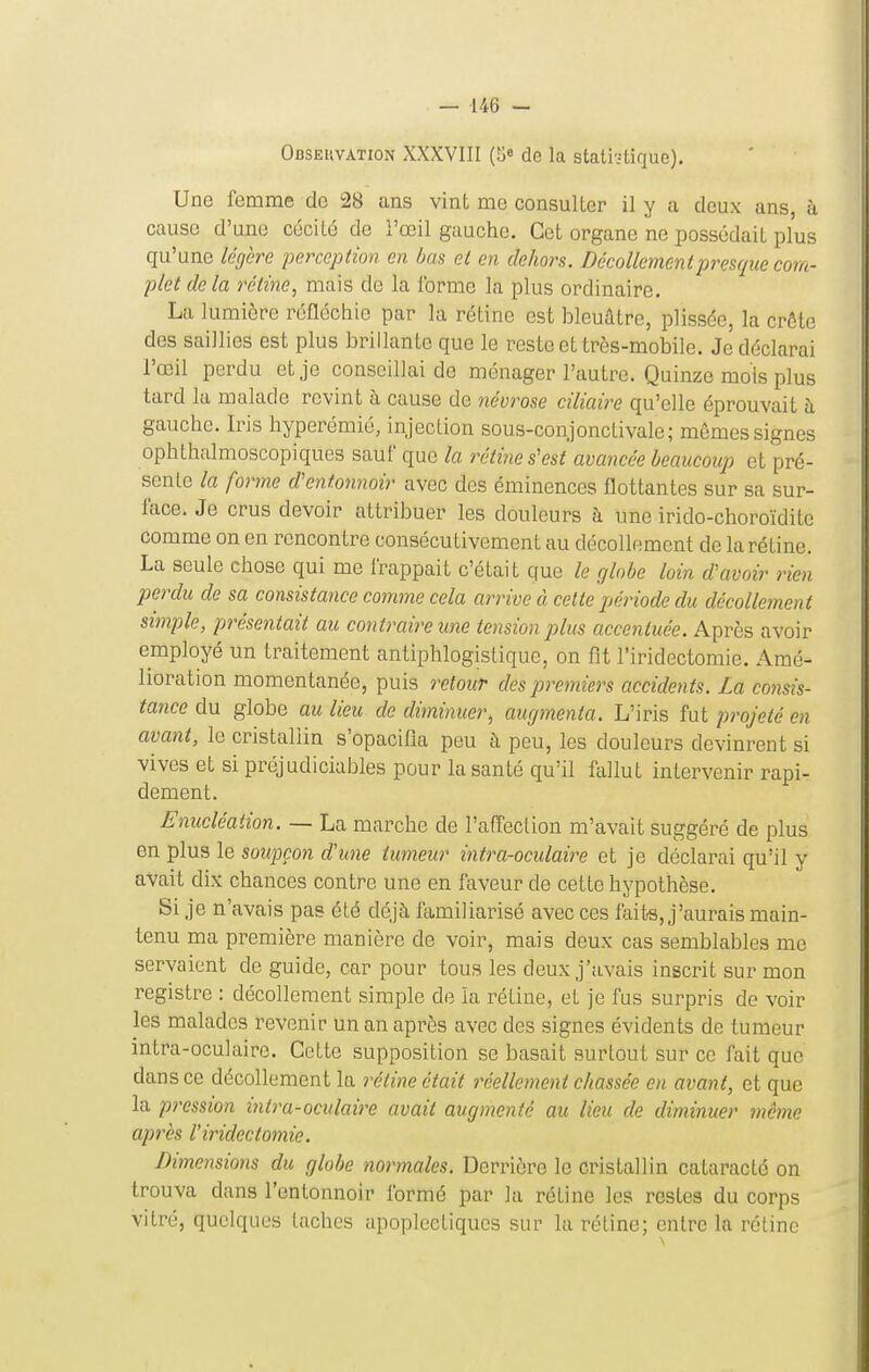 Obsekvation XXXVIII (5» de la stati'.4ique). Une femme de 28 ans vint me consulter il y a deux ans, à cause d'une cécité de l'œil gauche. Cet organe ne possédait plus qu'une légère perception en bas et en dehors. Décollement presque com- plet delà rétine, mais de la forme la plus ordinaire. La lumière réfléchie par la rétine est bleuâtre, plissée, la crôtc des saillies est plus brillante que le reste et très-mobile. Je déclarai l'œil perdu et je conseillai de ménager l'autre. Quinze mois plus tard la malade revint à cause de névrose ciliaire qu'elle éprouvait à gauche. Iris hyperémié, injection sous-conjonctivale; mêmes signes ophthalmoscopiques sauf que la rétine s'est avancée beaucoup et pré- sente la forme d'entonnoir avec des éminences flottantes sur sa sur- face. Je crus devoir attribuer les douleurs à une irido-choroïdite comme on en rencontre consécutivement au décollement de la rétine. La seule chose qui me frappait c'était que le globe loin d'avoir rien perdu de sa consistance comme cela arrive à cette période du décollement simple, présentait au contraire une tension jjlus accentuée. Après avoir employé un traitement antiphlogistique, on fit l'iridectomie. Amé- lioration momentanée, puis retoicr des premiers accidents. La consis- tance du globe au lieu de diminuer, augmenta. L'iris fut projeté en avant, le cristallin s'opacifia peu à peu, les douleurs devinrent si vives et si préjudicialoles pour la santé qu'il fallut intervenir rapi- dement. Enucléaiion. — La marche de l'affection m'avait suggéré de plus en plus le soupçon d'une tumeur intra-oculaire et je déclarai qu'il y avait dix chances contre une en faveur de cette hypothèse. Si je n'avais pas été déjà familiarisé avec ces faits, j'aurais main- tenu ma première manière de voir, mais deux cas semblables me servaient de guide, car pour tous les deux j'avais inscrit sur mon registre : décollement simple de la rétine, et je fus surpris de voir les malades revenir un an après avec des signes évidents de tumeur intra-oculaire. Cette supposition se basait surtout sur ce fait que dans ce décollement la rétine était réellement chassée en avant, et que la pression intra-oculaire avait augmenté au lieu de diminuer même api'ès l'iridectomie. Dimensions du globe normales. Derrière le cristallin cataraclé on trouva dans l'entonnoir formé par la rétine les restes du corps vitré, quelques taches apoplectiques sur la rétine; entre la réline