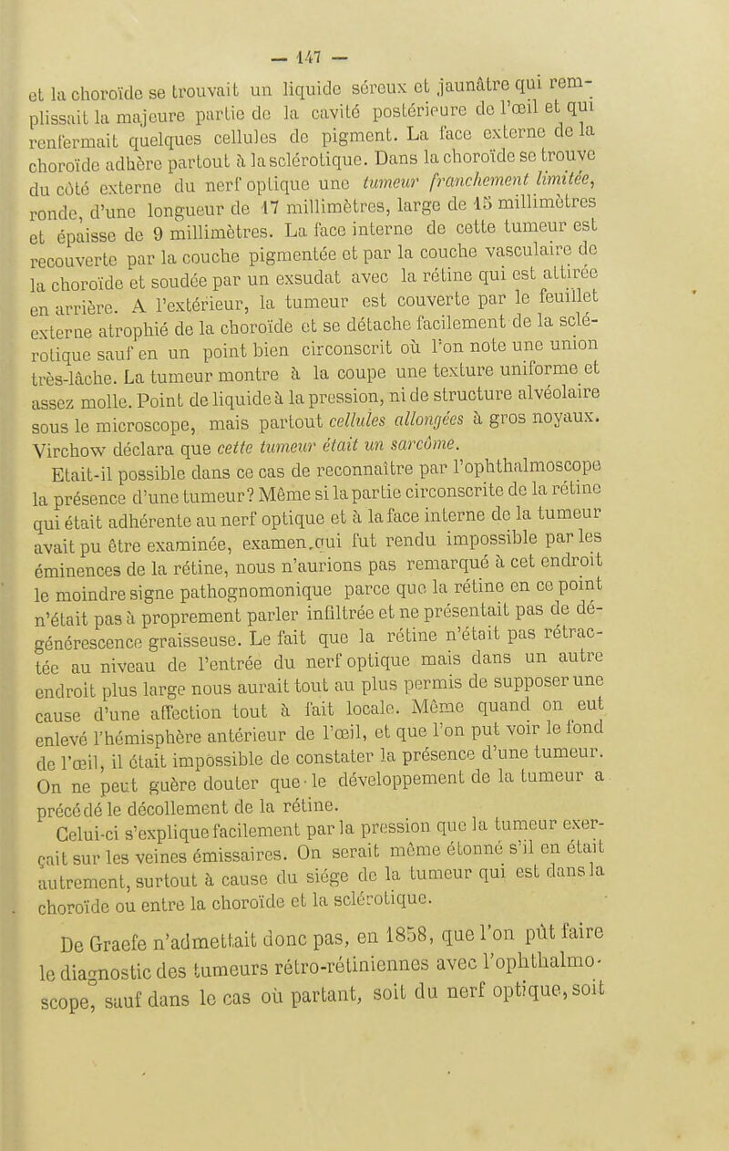 et kl choroïde se trouvait un liquide séreux et jaunâtre qui rem- plissait la majeure partie de la cavité postérieure de l'œil et qm renfermait quelques cellules de pigment. La face externe de la choroïde adhère partout à la sclérotique. Dans la choroïde se trouve du côté externe du nerf optique une tumeur franchement limitée, ronde d'une longueur de 17 millimètres, large de 15 millimètres et épaisse de 9 millimètres. La face interne de cette tumeur est recouverte par la couche pigmentée et par la couche vasculaire do la choroïde et soudée par un exsudât avec la rétine qui est attirée en arrière. A l'extérieur, la tumeur est couverte par le feuillet externe atrophié de la choroïde et se détache facilement de la sclé- rotique sauf en un point bien circonscrit où l'on note une union très-lâche. La tumeur montre à la coupe une texture uniforme et assez molle. Point de liquide à la pression, ni de structure alvéolaire sous le microscope, mais partout cellules allongées h gros noyaux. Virchow^ déclara que cette tumeur était un sarcôme. Etait-il possible dans ce cas de reconnaître par l'ophthalmoscope la présence d'une tumeur? Même si la partie circonscrite de la rétme qui était adhérente au nerf optique et à la face interne de la tumeur avait pu être examinée, examen,aui fut rendu impossible parles éminences de la rétine, nous n'aurions pas remarqué à cet endroit le moindre signe pathognomonique parce que la rétine en ce pmnt n'était pas à proprement parler infiltrée et ne présentait pas de dé- générescence graisseuse. Le fait que la rétine n'était pas rétrac- tée au niveau de l'entrée du nerf optique mais dans un autre endroit plus large nous aurait tout au plus permis de supposer une cause d'une affection tout à fait locale. Même quand on eut enlevé l'hémisphère antérieur de l'œil, et que l'on put voir le fond de l'œil, il était impossible de constater la présence d'une tumeur. On ne peut guère douter que-le développement de la tumeur a précédé le décollement de la rétine. Celui-ci s'explique facilement parla pression que la tumeur exer- çait sur les veines émissaires. On serait même étonné s'il en était autrement, surtout à cause du siège de la tumeur qm est dans la choroïde ou entre la choroïde et la sclérotique. De Graefe n'admettait donc pas, en 1858, que l'on pût faire le dia-nostic des tumeurs rétro-rétiniennes avec l'ophtlialmo. scopel sauf dans le cas où partant, soit du nerf optique, soit