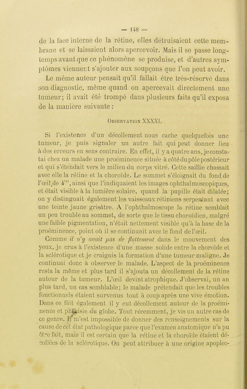 — -148 — de la face interne de la rétine, elles détruisaient cette mem- brane et se laissaient alors apercevoir. Mais il se passe long- temps avant que ce phénomène se produise, et d'autres sym- ptômes viennent s'ajouter aux soupçons que l'on peut avoir. Le même auteur pensait qu'il fallait être très-réservé dans son diagnostic, même quand on apercevait directement une tumeur; il avait été trompé dans plusieurs faits qu'il exposa de la manière suivante : Observation XXXXI. Si l'existence d'un décollement nous cache quelquefois une tumeur, je puis signaler un autre fait qui peut donner lieu à des erreurs en sens contraire. En effet, il y a quatre ans, jeconsta- tai chez un malade une proéminence située à côté du pôle postérieur et qui s'étendait vers le milieu du corps vitré. Cette saillie chassait avec elle la rétine et la choroïde. Le sommet s'éloignait du fond de l'œil^de i', ainsi que l'indiquaient les images ophthalmoscopiques, et était visible à la lumière solaire, quand la pupille était dilatée; on y distinguait également les vaisseaux rétiniens serpentant avec une teinte jaune grisâtre. A l'ophthalmoscope la rétine semblait un peu trouble au sommet, de sorte que le tissu choroïdien, malgré une faible pigmentation, n'était nettement visible qu'à la base de la proéminence, point oi\ il se continuait avec le fond del'œil. Comme il ri'y avait pas de flottement dans le mouvement des yeux, je crus à l'existence d'une masse solide entre la choroïde et la sclérotique et je craignis la formation d'une tumeur maligne. Je continuai donc à observer le malade. L'aspect de la proéminence resta la même et plus tard il s'ajouta un décollement de la rétine autour de la tumeur. L'œil devint atrophique. J'observai, un an plus tard, un cas semblable; le malade prétendait que les troubles fonctionnels étaient survenus tout à coup après une vive émotion. Dans ce fait également il y eut décollement autour de la proémi- nence cl ph^^isic d'u globe. Tout récemment, je vis un autre cas de ce genre. l'f m'est impossible de donner des renseignements sur la cause de cet état pathologique paroe que l'examen anatomique n'a pu Ote fait, mais il est certain que la réline et la choroïde étaient dé- collées de la sclérotique. On peut attribuer à une origine apoplcc-