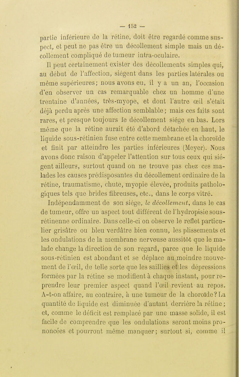 partie inférieure de la rétine, doit être regardé comme sus- pect, et peut ne pas être un décollement simple mais un dé- collement compliqué de tumeur intra-oculaire. Il peut certainement exister des décollements simples qui, au début de l'affection, siègent dans les parties latérales ou même supérieures; nous avons eu, il y a un an, l'occasion d'en observer un cas remarquable chez un homme d'une trentaine d'années, très-myope, et dont l'autre œil s'était déjà perdu après une affection semblable; mais ces faits sont rares, et presque toujours le décollement siège en bas. Lors même que la rétine aurait été d'abord détachée en haut, le liquide sous-rétinien fuse entre cette membrane et la choroïde et finit par atteindre les parties inférieures (Meyer). Nous avons donc raison d'appeler l'attention sur tous ceux qui siè- gent ailleurs, surtout quand on ne trouve pas chez ces ma- lades les causes prédisposantes du décollement ordinaire de la rétine, traumatisme, chute, myopie élevée, produits patholo- giques tels que brides fibreuses, etc., dans le corps vitré. Indépendamment de son siège, le décollement, dans le cas de tumeur, offre un aspect tout diffèrent de l'hydropisie sous- rétinenne ordinaire. Dans celle-ci on observe le reflet particu- lier grisâtre ou bleu verdâtre bien connu, les plissements et les ondulations de la membrane nerveuse aussitôt que le ma- lade change la direction de son regard, parce que le liquide sous-rétinien est abondant et se déplace au moindre mouve- ment de l'œil, de telle sorte que les saillies et les dépressions formées par la rétine se modifient à chaque instant, pour re- prendre leur premier aspect quand l'œil revient au repos. A-t-on affaire, au contraire, à une tumeur de la choroïde? La quantité de hquide est diminuée d'autant derrière la rétine ; et, comme le déficit est remplacé par une masse sohde, il est facile de comprendre que les ondulations seront moins pro- noncées et pourront môme manquer; surtout si, comme il