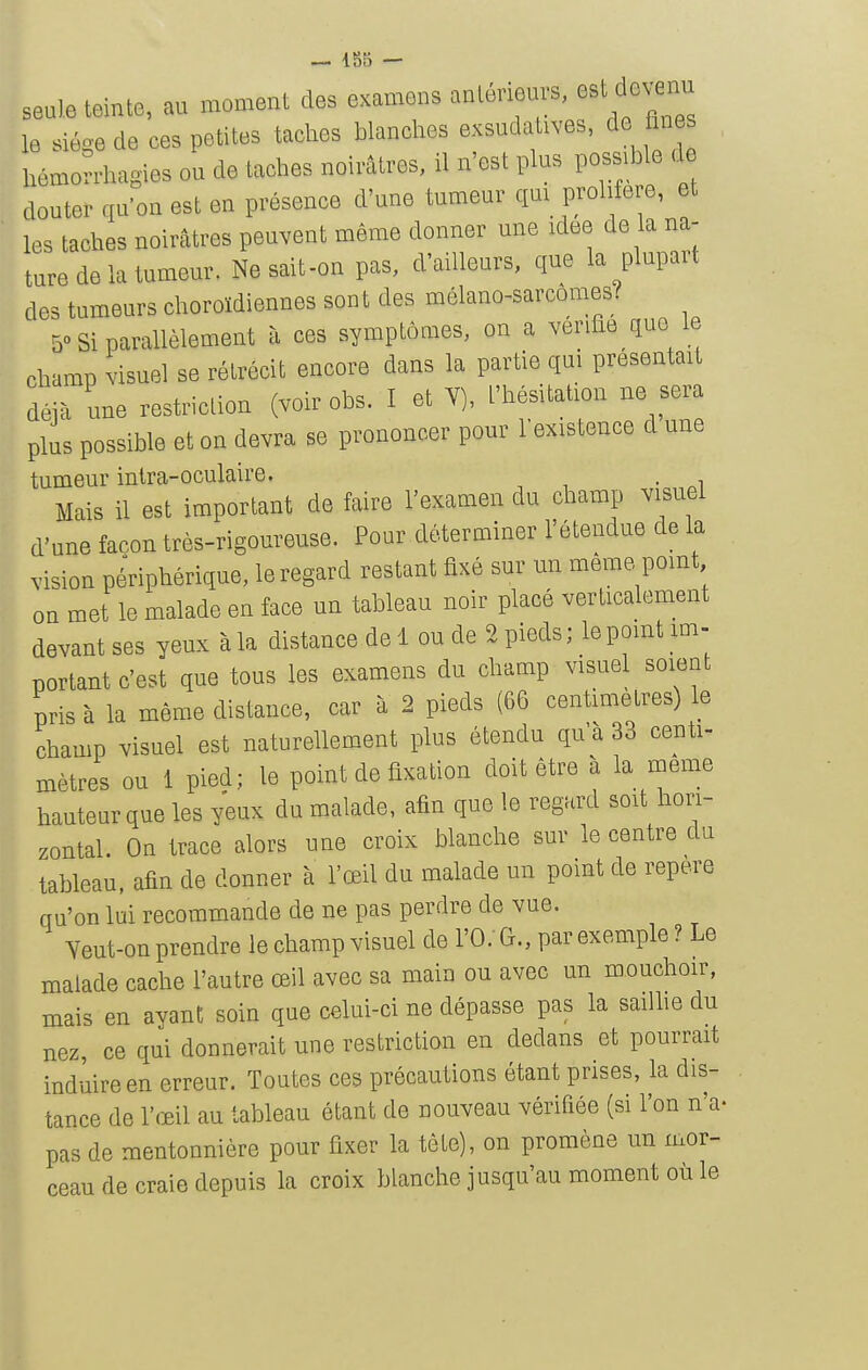 seule teinte, au moment des examens anleneurs, est devenu le siège de ces petites taches blanches exsudatives, de fines hémorrhagies ou de taches noirâtres, il n'est plus possible de douter qu'on est en présence d'une tumeur qm prolifère, et les taches noirâtres peuvent même donner une idée de la na- ture de la tumeur. Ne sait-on pas, d'ailleurs, que la plupart des tumeurs choroïdiennes sont des mélano-sarcômes? 50 Si parallèlement à ces symptômes, on a vérifie que le champ visuel se rétrécit encore dans la partie qui présentait déjà une restriction (voir obs. I et Y), l'hésitation ne sera plus possible et on devra se prononcer pour l'existence d une tumeur inlra-oculaire, Mais il est important de faire l'examen du champ visuel d'une façon très-rigoureuse. Pour déterminer l'étendue de la vision périphérique, le regard restant fixé sur un même point on met le malade en face un tableau noir placé verticalement devant ses yeux à la distance de 1 ou de 2 pieds ; le point im- portant c'est que tous les examens du champ visuel soient pris à la même distance, car à 2 pieds (66 centimètres) le champ visuel est naturellement plus étendu qu'à 33 centi- mètres ou 1 pied; le point de fixation doit être à la même hauteur que les yeux du malade, afin que le regard soit hon- zontal. On trace alors une croix blanche sur le centre du tableau, afin de donner à l'œil du malade un point de repère qu'on lui recommande de ne pas perdre de vue. Yeut-on prendre le champ visuel de l'O.' G., par exemple ? Le malade cache l'autre œil avec sa main ou avec un mouchoir, mais en ayant soin que celui-ci ne dépasse pas la sailhe du nez, ce qui donnerait une restriction en dedans et pourrait induire en erreur. Toutes ces précautions étant prises, la dis- tance de l'œil au tableau étant de nouveau vérifiée (si l'on n'a- pas de mentonnière pour fixer la tête), on promène un mor- ceau de craie depuis la croix blanche jusqu'au moment où le