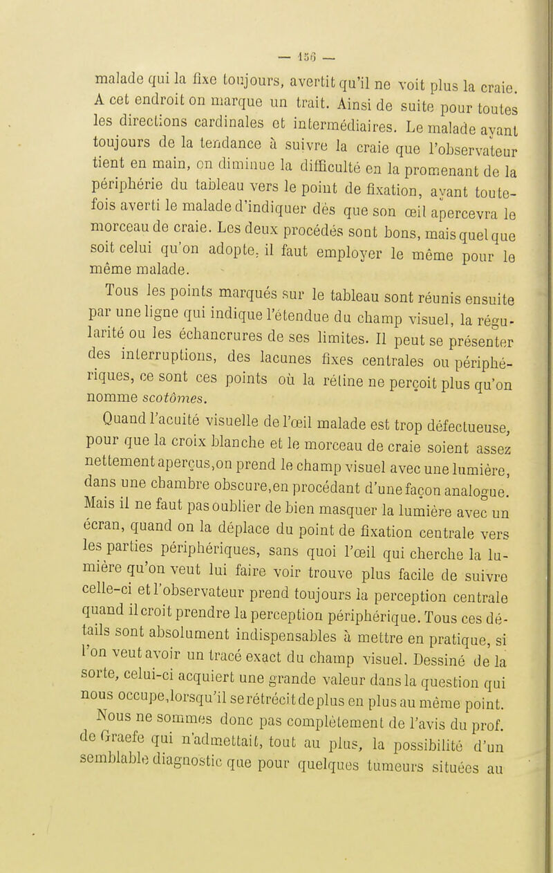 malade qui la fixe toujours, avertit qu'il ne voit plus la craie A cet endroit on marque un trait. Ainsi de suite pour toutes les directions cardinales et intermédiaires. Le malade ayant toujours de la tendance à suivre la craie que l'observateur tient en main, on diminue la difficulté en la promenant de la périphérie du tableau vers le point de fixation, avant toute- fois averti le malade d'indiquer dés que son œil apercevra le morceau de craie. Les deux procédés sont bons, mais quel que soit celui qu'on adopte, il faut employer le même pour le même malade. Tous les points marqués sur le tableau sont réunis ensuite par une ligne qui indique l'étendue du champ visuel, la régu- larité ou les échancrures de ses limites. Il peut se présenter des mterruptious, des lacunes fixes centrales ou périphé- riques, ce sont ces points où la réline ne perçoit plus qu'on nomme scotômes. Quand l'acuité visuelle de l'œil malade est trop défectueuse pour que la croix blanche et le morceau de craie soient assez nettement aperçus,on prend le champ visuel avec une lumière, dans une chambre obscure.en procédant d'une façon analogue.' Mais il ne faut pas oublier de bien masquer la lumière avec un écran, quand on la déplace du point de fixation centrale vers les parties périphériques, sans quoi l'œil qui cherche la lu- mière qu'on veut lui faire voir trouve plus facile de suivre celle-ci et l'observateur prend toujours la perception centrale quand il croit prendre la perception périphérique. Tous ces dé- tads sont absolument indispensables à mettre en pratique, si l'on veut avoir un tracé exact du champ visuel. Dessiné de la sorte, celui-ci acquiert une grande valeur dans la question qui nous occupe,lor.squ'il serétrécitdeplus en plus au même point. Nous ne sommes donc pas complètement de l'avis du prof de Graefe qui n'admettait, tout au plus, la possibilité d'un semblable diagnostic que pour quelques tumeurs situées au