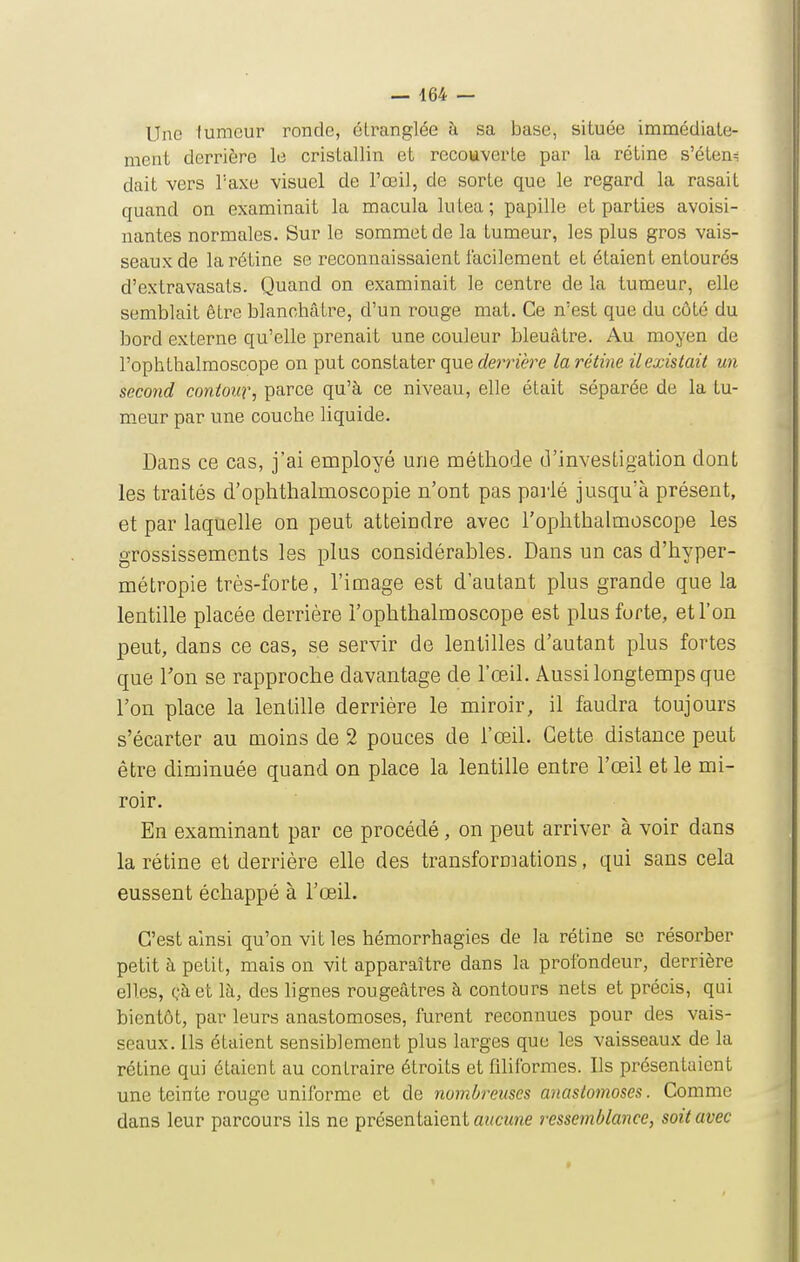 Une fumeur ronde, étranglée à sa base, située immédiate- ment derrière le cristallin et recouverte par la rétine s'éten= dait vers l'axe visuel de l'œil, de sorte que le regard la rasait quand on examinait la macula lutea ; papille et parties avoisi- nantes normales. Sur le sommet de la tumeur, les plus gros vais- seaux de la rétine se reconnaissaient facilement et étaient entourés d'extravasats. Quand on examinait le centre de la tumeur, elle semblait être blanchâtre, d'un rouge mat. Ce n'est que du côté du bord externe qu'elle prenait une couleur bleuâtre. Au moyen de l'ophthalraoscope on put constater que «fernere la rétine ilexistait un second contour, parce qu'à ce niveau, elle était séparée de la tu- meur par une couche liquide. Dans ce cas, j'ai employé une méthode cVinvesligation dont les traités d'ophthalmoscopie n'ont pas pai'ié jusqu'à présent, et par laquelle on peut atteindre avec l'ophthalmoscope les grossissements les plus considérables. Dans un cas d'hyper- métropie très-forte, l'image est d'autant plus grande que la lentille placée derrière l'ophthalmoscope est plus forte, et l'on peut, dans ce cas, se servir de lentilles d'autant plus fortes que Ton se rapproche davantage de l'œil. Aussilongtempsque l'on place la lentille derrière le miroir, il faudra toujours s'écarter au moins de 2 pouces de l'œil. Cette distance peut être diminuée quand on place la lentille entre l'œil et le mi- roir. En examinant par ce procédé, on peut arriver à voir dans la rétine et derrière elle des transformations, qui sans cela eussent échappé à l'œil. C'est ainsi qu'on vit les hémorrhagies de la rétine se résorber petit à petit, mais on vit apparaître dans la profondeur, derrière elles, Qàet là, des lignes rougeâtres à contours nets et précis, qui bientôt, par leurs anastomoses, furent reconnues pour des vais- seaux. Ils étaient sensiblement plus larges que les vaisseaux de la rétine qui étaient au contraire étroits et filiformes. Ils présentaient une teinte rouge uniforme et de yiombreuscs anastomoses. Comme dans leur parcours ils ne présentaient a?<CMne ressemblance, soit avec