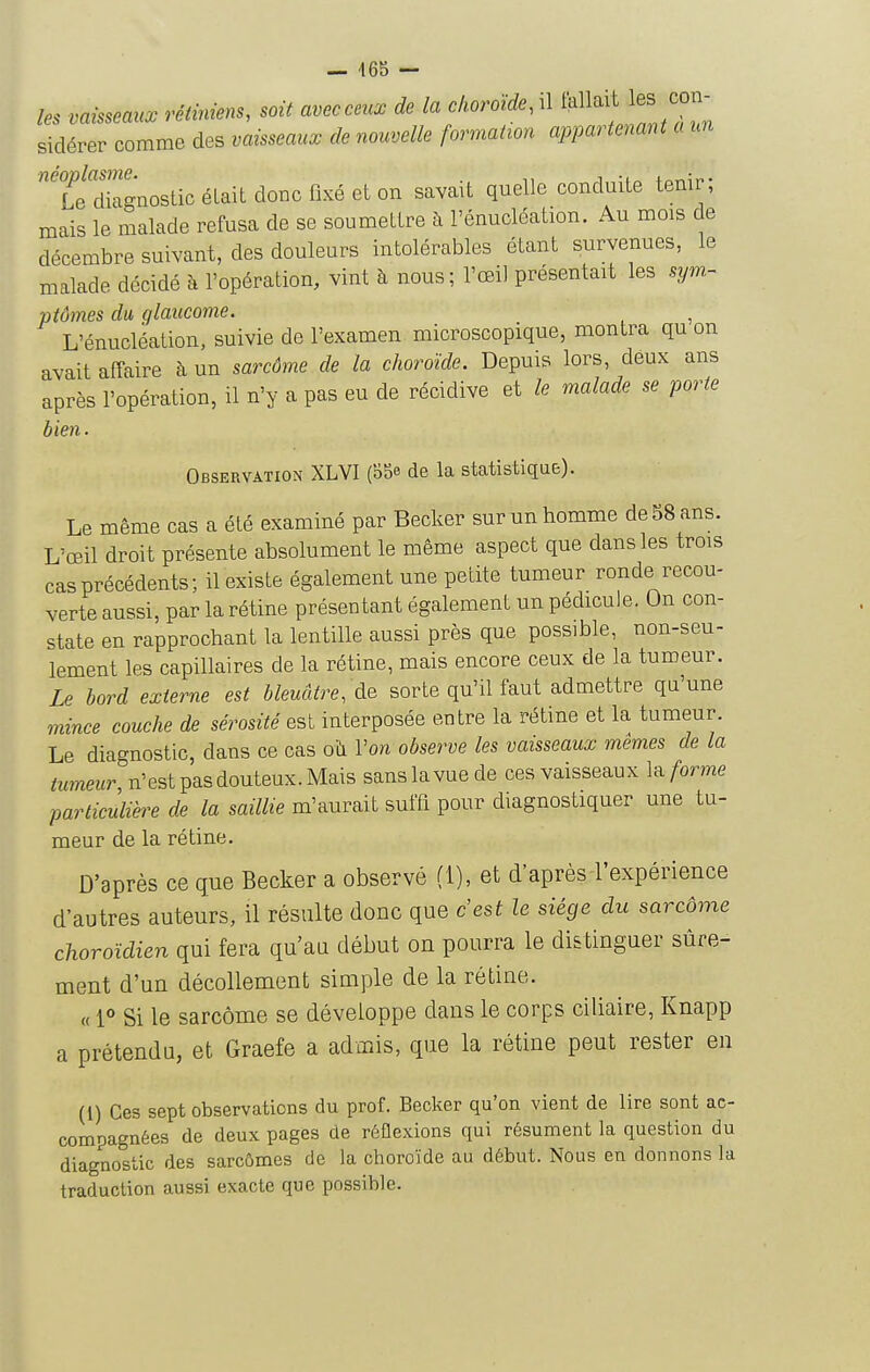 — 465 — les vaisseaux rétiniens, soit aveeceux de la choroïde, il fallait les coiv- sidérer comme des vaisseaux de nouvelle formation appartenant a un TeXgnostic était donc fixé et on savait quelle conduite tenir; mais le malade refusa de se soumettre à l'énucléation. Au mois de décembre suivant, des douleurs intolérables étant survenues, le malade décidé à l'opération, vint à nous; l'œil présentait les sym- ptômes du glaucome. L'énucléation, suivie de l'examen microscopique, montra qu on avait affaire à un sarcôme de la choroïde. Depuis lors, deux ans après l'opération, il n'y a pas eu de récidive et le malade se porte bien. Observation XLVI (b5e de la statistique). Le même cas a été examiné par Becker sur un homme de 58 ans. L'œil droit présente absolument le même aspect que dans les trois cas précédents; il existe également une petite tumeur ronde recou- verte aussi, par la rétine présentant également un pédicule. On con- state en rapprochant la lentille aussi près que possible, non-seu- lement les capillaires de la rétine, mais encore ceux de la tumeur. Le bord externe est bleuâtre, de sorte qu'il faut admettre qu'une mince couche de sérosité est interposée entre la rétme et la tumeur. Le diagnostic, dans ce cas où l'on observe les vaisseaux mêmes de la tumeur n'est pas douteux. Mais sans lavue de ces vaisseaux la forme particùuhe de la saillie m'aurait suffi pour diagnostiquer une tu- meur de la rétine. D'après ce que Becker a observé (1), et d'après-l'expérience d'autres auteurs, il résulte donc que c'est le siège du sarcôme choroïdien qui fera qu'au début on pourra le distinguer sûre- ment d'un décollement simple de la rétine. « 1° Si le sarcôme se développe dans le corps ciliaire, Knapp a prétendu, et Graefe a admis, que la rétine peut rester en (1) Ces sept observations du prof. Becker qu'on vient de lire sont ac- compagnées de deux pages de réûexions qui résument la question du diagnostic des sarcômes de la choroïde au début. Nous en donnons la traduction aussi exacte que possible.