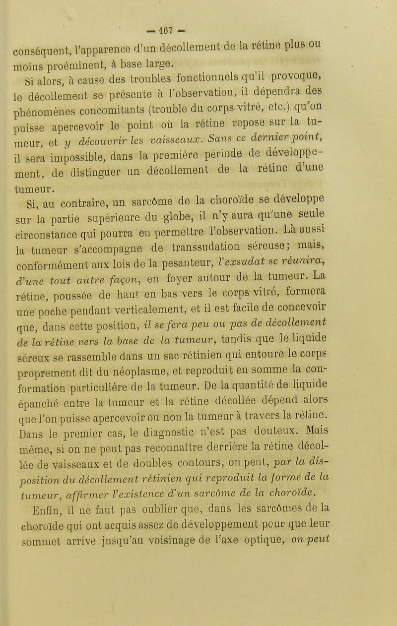 conséquent, l'apparence d'un décollement do la rétino plus ou moins proéminent, à base large. Si alors, à cause des troubles fonctionnels qu'il provoque, le décollement se présente à l'observation, il dépendra des phénomènes concomitants (trouble du corps vitré, etc.) qu^on puisse apercevoir le point où la rétine repose sur la tu- meur, et XI découvrir les vaisseaux. Sans ce dernier point, il serl impossible, dans la première période de développe- ment, de distinguer un décollement de la rétine d'une tumeur. Si, au contraire, un sarcôme de la choroïde se développe sur la partie supérieure du globe, il n'y aura qu'une seule circonstance qui pourra en permettre l'observation. Là aussi la tumeur s'accompagne de transsudation séreuse; mais, conformément aux lois de la pesanteur, Vexsudât se réunira, d'une tout autre façon, en foyer autour de la tumeur. La rétine, poussée de haut en bas vers le corps vitré, formera une poche pendant verticalement, et il est facile de concevoir que, dans cette position, il se fera peu ou pas de décollement de la rétine vers la hase de la tumeur, tandis que le liquide séreux se rassemble dans un sac rétinien qui entoure le corps proprement dit du néoplasme, et reproduit en somme la con- formation particulière de la tumeur. De la quantité de liquide épanché entre la tumeur et la rétine décollée dépend alors que l'on puisse apercevoir ou non la tumeur à travers la rétine. Dans le premier cas, le diagnostic n'est pas douteux. Mais même, si on ne peut pas reconnaître derrière la rétine décol- lée de vaisseaux et de doubles contours, on peut, par la dis- position du décollement rétinien qui reproduit la forme de la tumeur, affirmer l'existence d'un sarcôme de la choroïde. Enfin, il ne faut pas oublier que, dans les sarcômes de la choroïde qui ont acquis assez de développement pour que leur sommet arrive jusqu'au voisinage de l'axe optique, on peut 1