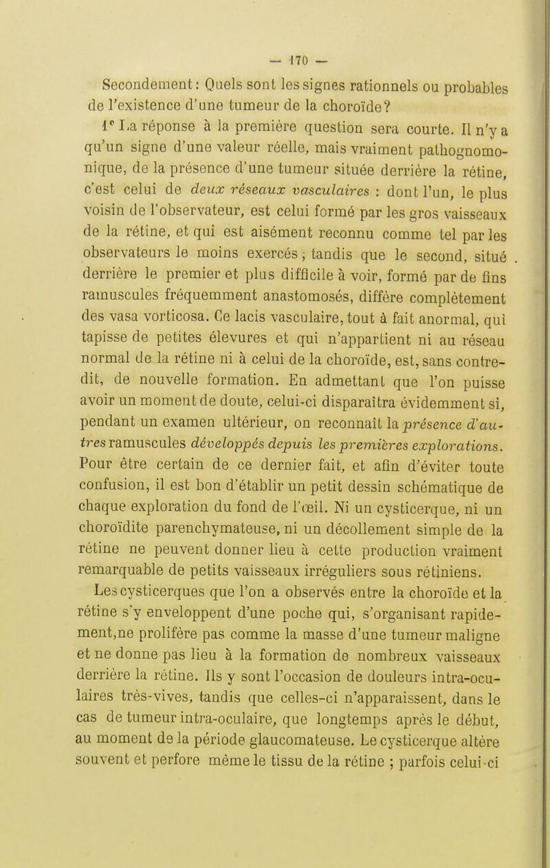 Secondement: Quels sont les signes rationnels ou probables de l'existence d'une tumeur de la choroïde? 1''I-a réponse à la première question sera courte. Il n'y a qu'un signe d'une valeur réelle, mais vraiment paLhognomo- nique, de la présence d'une tumeur située derrière la rétine, c'est celui de deux réseaux vasculaires : dont l'un, le plus voisin de l'observateur, est celui formé par les gros vaisseaux de la rétine, et qui est aisément reconnu comme tel parles observateurs le moins exercés, tandis que le second, situé derrière le premier et plus difficile à voir, formé par de fins ramuscules fréquemment anastomosés, diffère complètement des vasa vorticosa. Ce lacis vasculaire, tout à fait anormal, qui tapisse de petites élevures et qui n'appartient ni au réseau normal de la rétine ni à celui de la choroïde, est, sans contre- dit, de nouvelle formation. En admettant que l'on puisse avoir un moment de doute, celui-ci disparaîtra évidemment si, pendant un examen ultérieur, on reconnaît la _présence d'au- tres ramuscules développés depuis les pre^nières explorations. Pour être certain de ce dernier fait, et afin d'éviter toute confusion, il est bon d'établir un petit dessin schématique de chaque exploration du fond de l'œil. Ni un cysticerque, ni un choroïdite parenchymateuse, ni un décollement simple de la rétine ne peuvent donner lieu à cette production vraiment remarquable de petits vaisseaux irréguhers sous rétiniens. Les cysticerques que l'on a observés entre la choroïde et la rétine s'y enveloppent d'une poche qui, s'organisant rapide- ment,ne prolifère pas comme la masse d'une tumeur maligne et ne donne pas lieu à la formation de nombreux vaisseaux derrière la rétine. Ils y sont l'occasion de douleurs intra-ocu- laires très-vives, tandis que celles-ci n'apparaissent, dans le cas de tumeur intra-oculaire, que longtemps après le début, au moment de la période glaucomateuse. Le cysticerque altère souvent et perfore même le tissu de la rétine ; parfois celui-ci