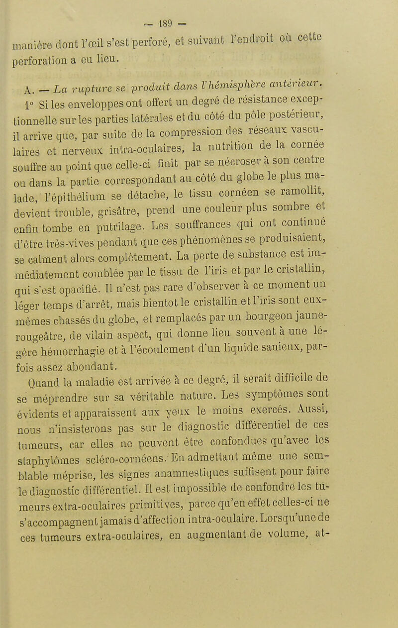 manière dont l'œil S'est perforé, et suivant l'endroit où cette perforation a eu lieu. A. - La rupture se produit dans l'hémisphère antérieur, [o Si les enveloppes ont offert un degré de résistance excep- tionnelle sur les parties latérales et du côté du pôle postérieur, il arrive que, par suite de la compression des réseaux vascu- laires et nerveux intra-oculaires, la nutrition de la cornée souffre au point que celle-ci finit par se nécroser à son centre ou dans la partie correspondant au côté du globe le plus ma- lade, l'épi thélium se détache, le tissu cornéen se ramollit, devient trouble, grisâtre, prend une couleur plus sombre et enfin tombe en putrilage. Les souffrances qui ont contmue d'être très-vives pendant que ces phénomènes se produisaient, se calment alors complètement. La perte de substance est im- médiatement comblée par le tissu de l'iris et par le cristallin, qui s'est opacifié. Il n'est pas rare d'observer à ce moment un léger temps d'arrêt, mais bientôt le cristallin et l'iris sont eux- mêmes chassés du globe, et remplacés par un bourgeon jaune- rougeâtre, de vilain aspect, qui donne lieu souvent à une lé- gère hémorrhagie et à l'écoulement d'un liquide sanieux, par- fois assez abondant. Quand la maladie est arrivée à ce degré, il serait difficile de se méprendre sur sa véritable nature. Les symptômes sont évidents et apparaissent aux yeux le moins exercés. Aussi, nous n'insisterons pas sur le diagnostic différentiel de ces tumeurs, car elles ne peuvent être confondues qu'avec les slaphylômes scléro-cornéens.'En admettant même une sem- blable méprise, les signes anamnestiques suffisent pour faire le diagnostic différentiel. Il est impossible de confondre les tu- meurs extra-oculaires primitives, parce qu'en effet celles-ci ne s'accompagnent jamais d'affection intra-oculaire. Lorsqu'une de ces tumeurs extra-oculaires, en augmentant de volume, at-